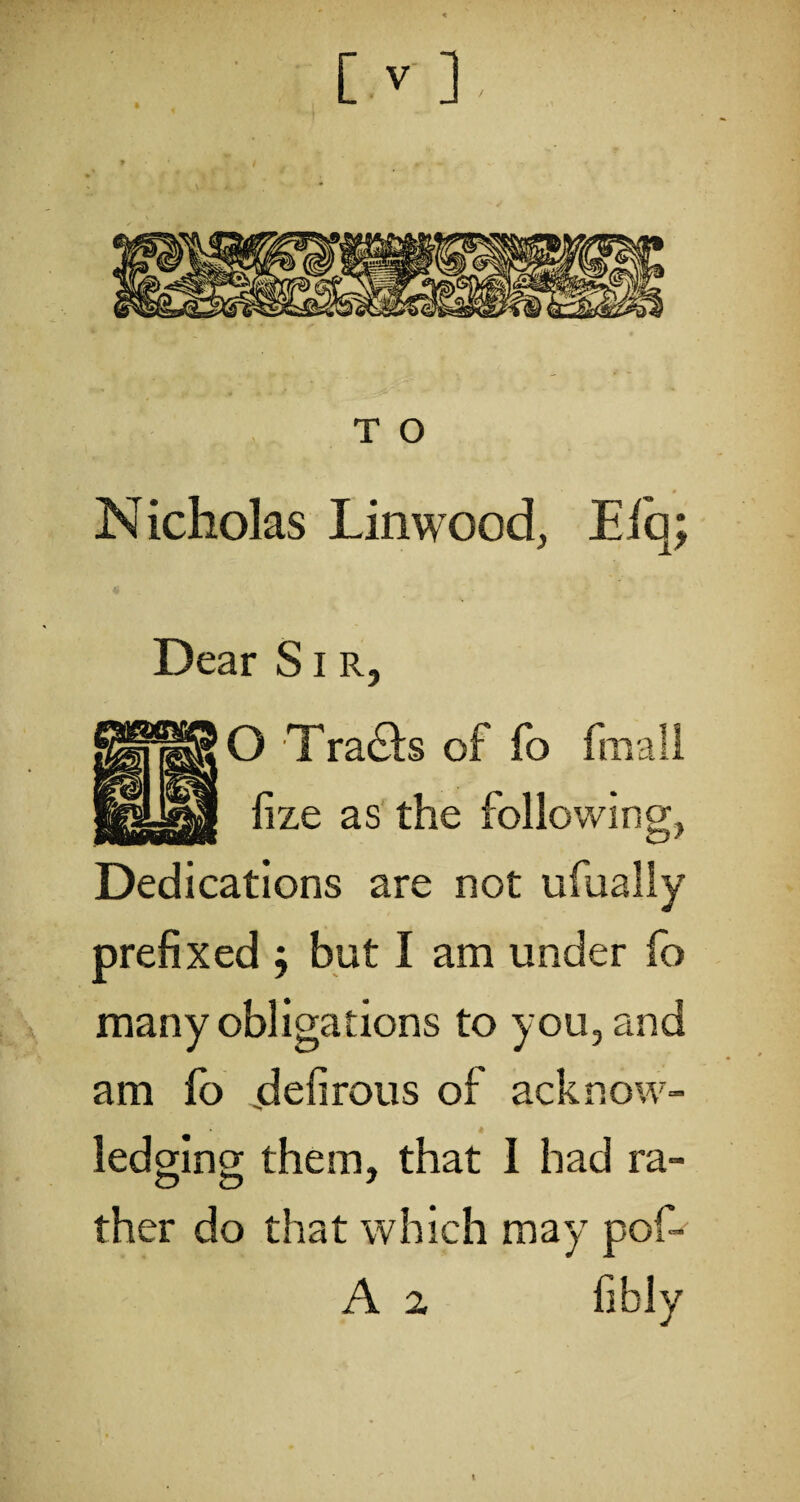 N icholas Lin wood, Eiq; Dear S i r, O Tracts of fo fmali lize as the following, Dedications are not ufually prefixed j but I am under fo many obligations to you, and am fo jdefirous of acknow¬ ledging them, that 1 had ra¬ ther do that which may pof- A 2 fibly