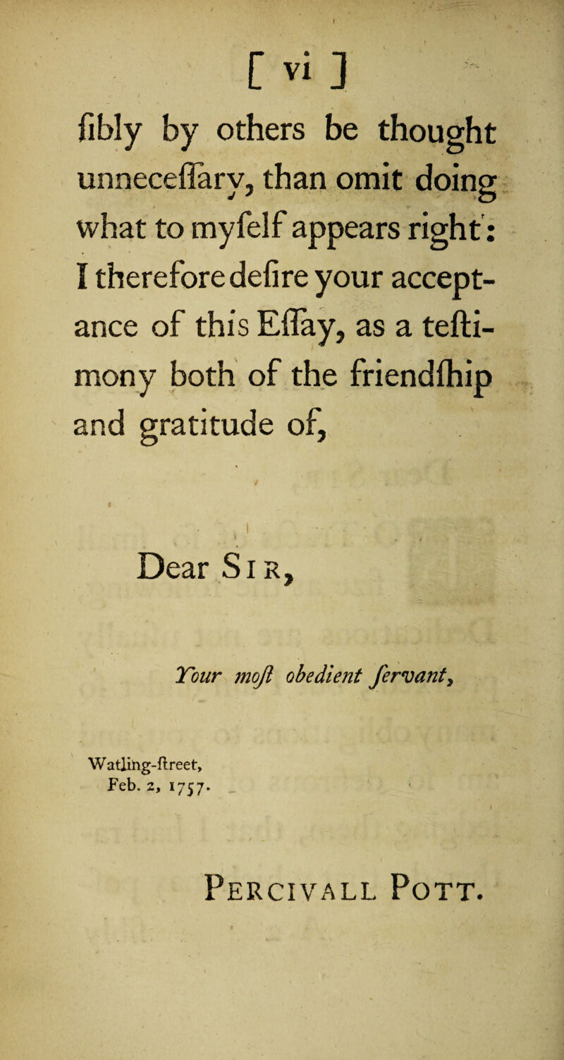 [ Vi ] - ) . , fibly by others be thought unneceflarv, than omit doing what to myfelf appears right: I therefore defire your accept¬ ance of this Eifay, as a tefti- mony both of the friendlhip and gratitude of, $ * ' - ( I • Dear Sir, Tour moji obedient fervant, Watling-flreet, Feb. 2, 1757. 1 Percivall Pott.