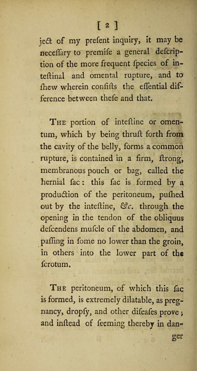 jedt of my prefent inquiry, it may be neceflary to premife a general defcrip- tion of the more frequent fpecies of in- teftinal and omental rupture, and to Ihew wherein confifts the eflential dif¬ ference between thefe and that. The portion of inteftine or omen¬ tum, which by being thruft forth from the cavity of the belly, forms a common rupture, is contained in a firm, ftrong, membranous pouch or bag, called the hernial fac: this fac is formed by a production of the peritoneum, pufihed out by the inteftine, &c. through the opening in the tendon of the obliquus defcendens mufcle of the abdomen, and i palling in fome no lower than the groin, in others into the lower part of th« fcrotum. The peritoneum, of which this fac is formed, is extremely dilatable, as preg¬ nancy, dropfy, and other difeafes prove j and inftead of feeming thereby in dan¬ ger