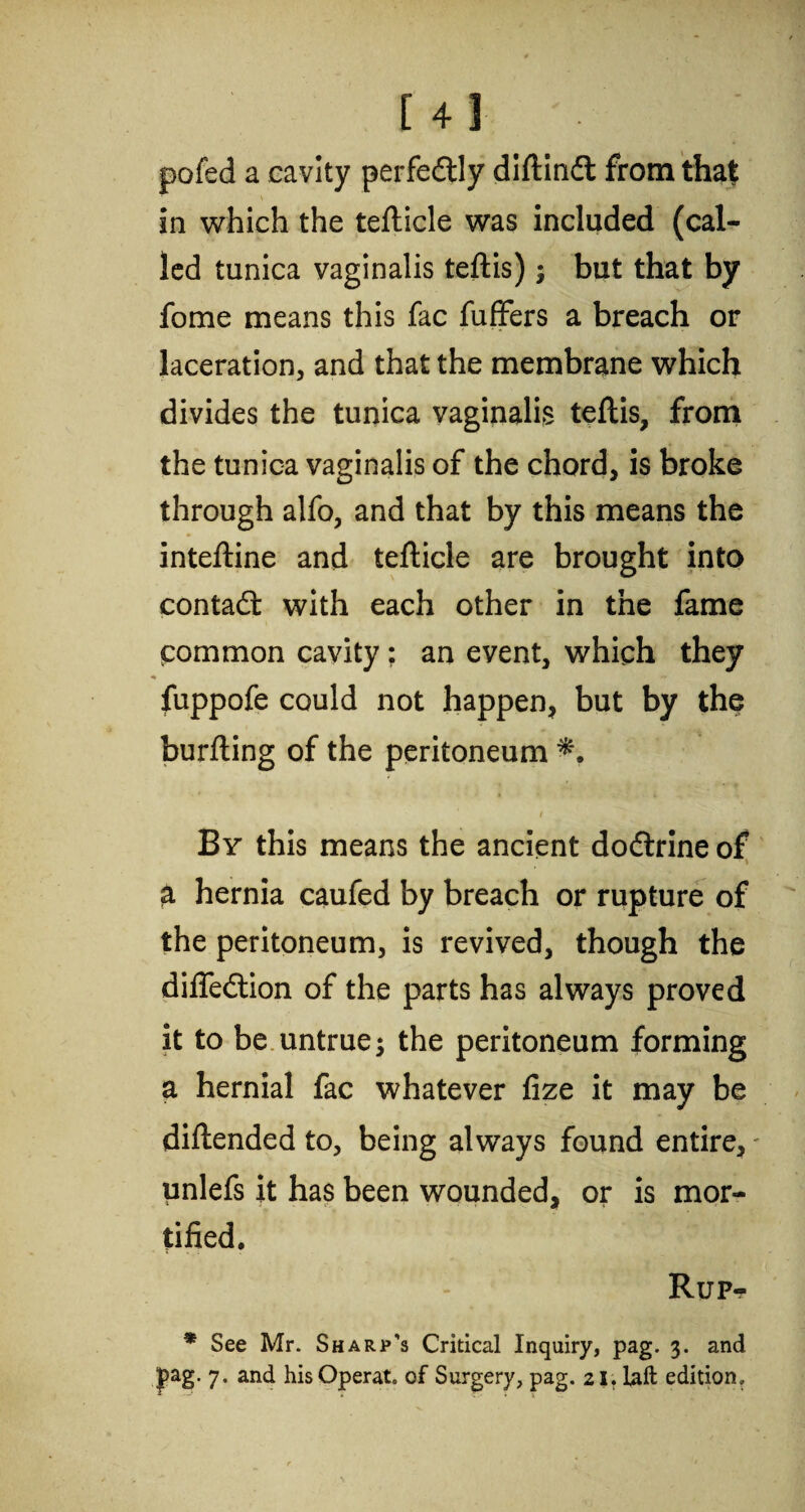 [4] pofed a cavity perfedtly diftindt from that in which the tefticle was included (cal¬ led tunica vaginalis teftis); but that by fome means this fac fuffers a breach or laceration, and that the membrane which divides the tunica vaginalis teftis, from the tunica vaginalis of the chord, is broke through alfo, and that by this means the inteftine and tefticle are brought into contad: with each other in the fame common cavity; an event, which they * « fuppofe could not happen, but by the burfting of the peritoneum By this means the ancient dodtrine of a hernia caufed by breach or rupture of the peritoneum, is revived, though the difledtion of the parts has always proved it to be untrue; the peritoneum forming a hernial fac whatever fize it may be diftended to, being always found entire, - unlefs it has been wounded, or is mor¬ tified. Rup- * See Mr. Sharp’s Critical Inquiry, pag. 3. and