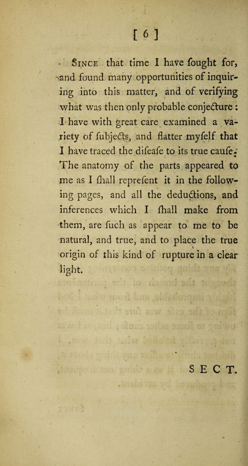 Since that time I have fought for, -and found many opportunities of inquir¬ ing into this matter, and of verifying v/hat was then only probable conjedure : I have with great care examined a va¬ riety of fubjeds, and flatter myfelf that I have traced the difeafe to its true caufe.' • The anatomy of the parts appeared to me as I fiiall reprefent it in the follow¬ ing pages, and all the dedudions, and inferences which I fhall make from them, are fuch as appear to me to be natural, and true, and to place the true % origin of this kind of rupture in a clear light. c . SECT.