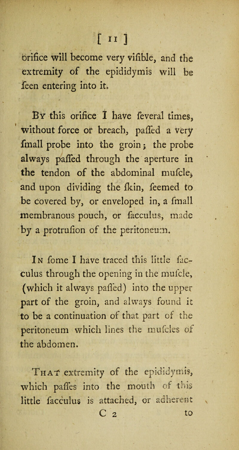 Orifice will become very vifible, and the extremity of the epididymis will be feen entering into it. By this orifice 1 have feveral times, y without force or breach, paffed a very fmall probe into the groin; the probe always paffed through the aperture in the tendon of the abdominal mufcle, and upon dividing the {kin, feemed to be covered by, or enveloped in, a fmall membranous pouch, or facculus, made by a protrufion of the peritoneum. In fome I have traced this little fac¬ culus through the opening in the muicle, (which it always paffed) into the upper part of the groin, and always found it to be a continuation of that part of the peritoneum which lines the mufcles of the abdomen. That extremity of the epididymis, which paffes into the mouth of this little facculus is attached, or adherent C 2 to