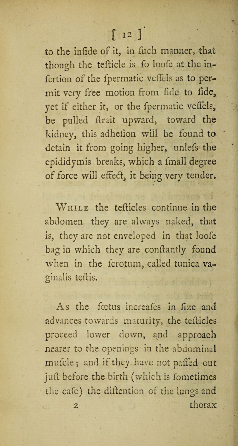 to the infide of it, in fuch manner, that though the tefticle is fo loofe at the in- fertion of the fpermatic veffels as to per¬ mit very free motion from fide to fide, yet if either it, or the fpermatic veffels, be pulled flrait upward, toward the kidney, this adhefion will be found to detain it from going higher, unlefs the epididymis breaks, which a fmall degree of force will exfed, it being very tender. While the tefticles continue in the abdomen they are always naked, that is, they are not enveloped in that loofe bag in which they are conflantly found when in the fcrotum, called tunica va¬ ginalis teftis. As the fetus increafes in fize and advances towards maturity, the tefticles proceed lower down, and approach nearer to the openings in the abdominal mufcle; and if they have not puffed out juft before the birth (which is fometimes the cafe) the diftention of the lungs and 2 thorax