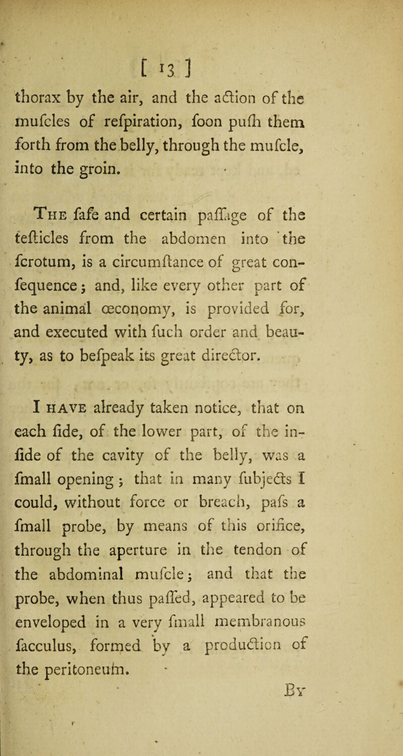 [i3l thorax by the air, and the a&ion of the mufcles of refpiration, foon pufh them forth from the belly, through the mufcle, into the groin. The fafe and certain paffige of the teflicles from the abdomen into the fcrotum, is a circumflance of great con- fequence; and, like every other part of the animal oeconomy, is provided for, and executed with fuch order and beau¬ ty, as to befpeak its great director. * * i. I have already taken notice, that on each fide, of the lower part, of the in- fide of the cavity cf the belly, was a fmall opening ; that in many fubje&s I could, without force or breach, pafs a fmall probe, by means of this orifice, through the aperture in the tendon of the abdominal mufcle; and that the probe, when thus paffed, appeared to be enveloped in a very fmall membranous facculus, formed by a production cf the peritoneuin. r Br