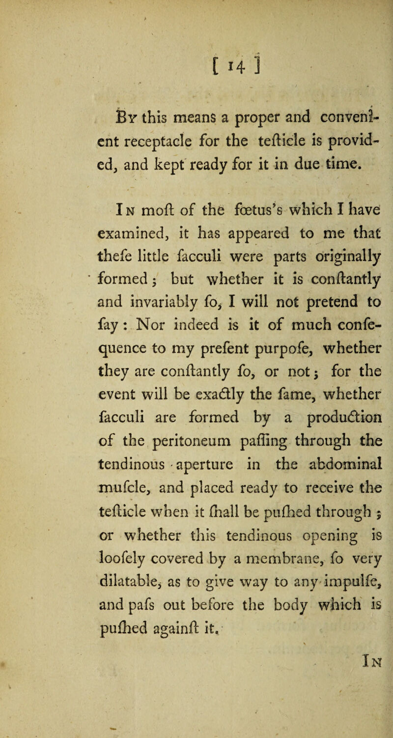 > ... [ H 1 By this means a proper and conveni¬ ent receptacle for the tefticle is provid¬ ed, and kept ready for it in due time. I n moft of the foetus’s which I have examined, it has appeared to me that thefe little facculi were parts originally ' formed; but whether it is conftantly and invariably fo* I will not pretend to fay: Nor indeed is it of much confe- quence to my prefent purpofe, whether they are conftantly fo, or not for the event will be exaCtly the fame, whether facculi are formed by a production of the peritoneum palling through the tendinous - aperture in the abdominal mufcle, and placed ready to receive the tefticle when it fnall be pufhed through 5 or whether this tendinous opening is loofely covered by a membrane, fo very dilatable* as to give way to any impulfe, and pafs out before the body which is pulhed againft it. In