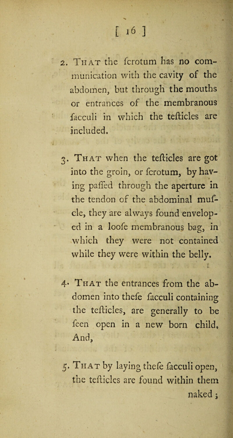 2. That the fcrotum lias no com¬ munication with the cavity of the abdomen, but through the mouths or entrances of the membranous facculi in which the tefticles are included, 3. That when the tefticles are got into the groin, or fcrotum, byhav- » ing pafied through the aperture in the tendon of the abdominal muf- N cle, they are always found envelop¬ ed in a loofe membranous bag, in which they were not contained while they were within the belly, 4« That the entrances from the ab¬ domen into thefe facculi containing the tefticles, are generally to be feen open in a new born child. And, 5. That by laying thefe facculi open, the tefticles are found within them naked j
