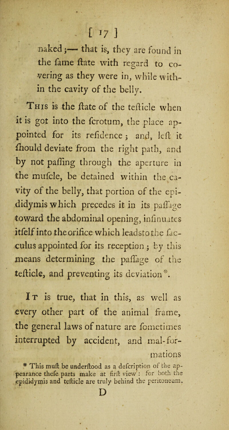 ? ■ ■ ' . : • ' ■ c 17 J naked that is, they are found in the fame ftate with regard to co¬ vering as they were in, while with¬ in the cavity of the belly. This is the ftate of the tefticle when it is got into the fcrotum, the place ap¬ pointed for its refidence; and, left it fhould deviate from the right path, and by not pafling through the aperture in the mufcle, be detained within the ca¬ vity of the belly, that portion of the epi¬ didymis which precedes it in its paftage toward the abdominal opening, infinuatcs itfelf into the orifice which leadstothe fac- culus appointed for its reception 5 by this means determining the paftage of the tefticle, and preventing its deviation*. It is true, that in this, as well as every other part of the animal frame, the general laws of nature are fometimes interrupted by accident, and mal-for¬ mations * This mull be imderftood as a defcription of the ap¬ pearance thefe- parts make at firft view : for both the epididymis and tefticle are truly behind the peritoneum, D \
