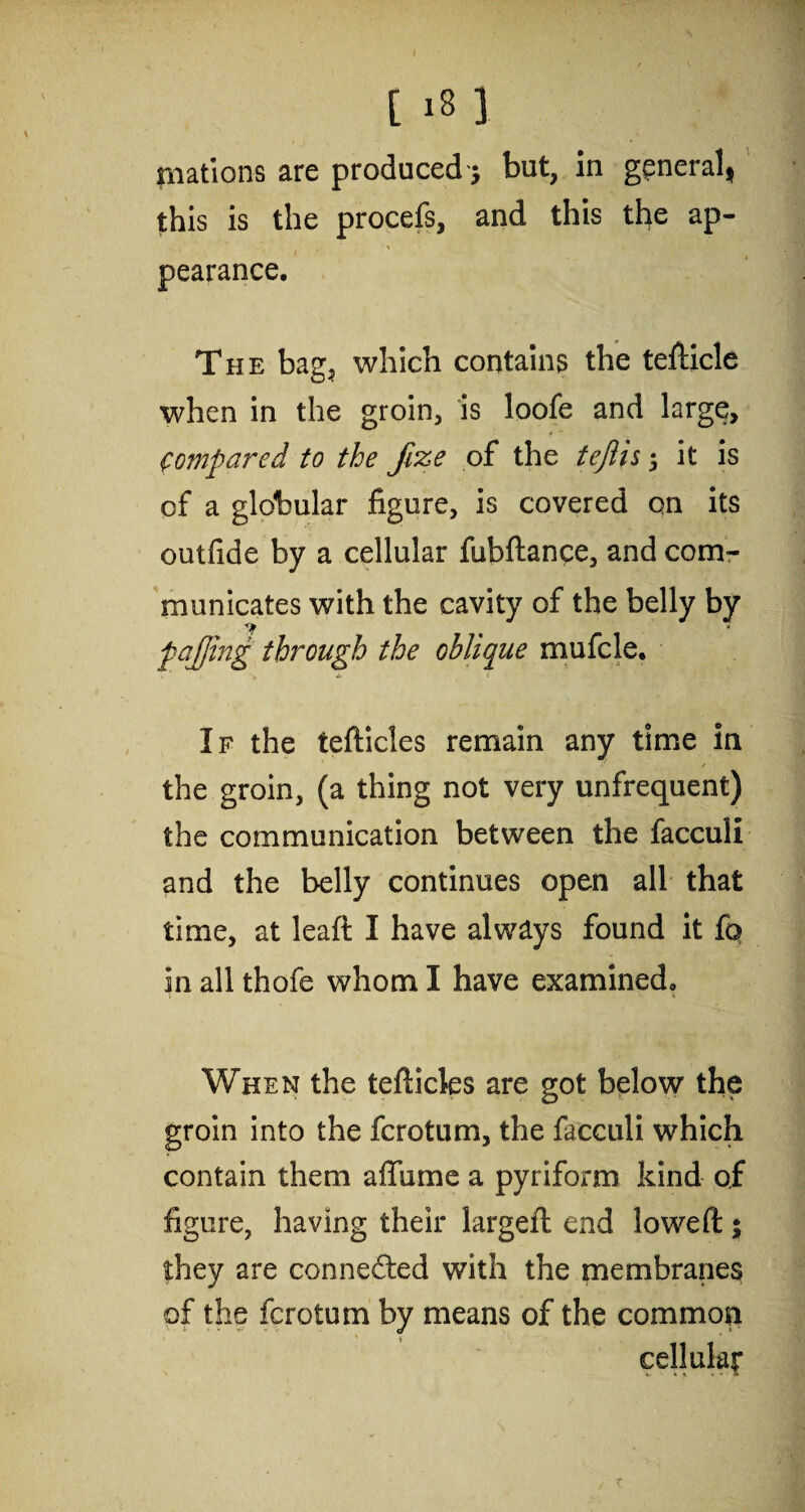 mations are produced 5 but, in general* this is the procefs, and this the ap¬ pearance. The bag, which contains the tefticle when in the groin, is loofe and large. Compared to the Jize of the tejlis 5 it is of a globular figure, is covered on its outfide by a cellular fubftance, and com¬ municates with the cavity of the belly by f affing through the oblique mufcle. If the tefticles remain any time in the groin, (a thing not very unfrequent) the communication between the facculi and the belly continues open all that time, at leaft I have always found it fq in all thofe whom I have examined. When the tefticles are got below the groin into the fcrotum, the facculi which contain them affume a pyriform kind of figure, having their largeft end loweft 5 they are connected with the membranes of the fcrotum by means of the common cellular