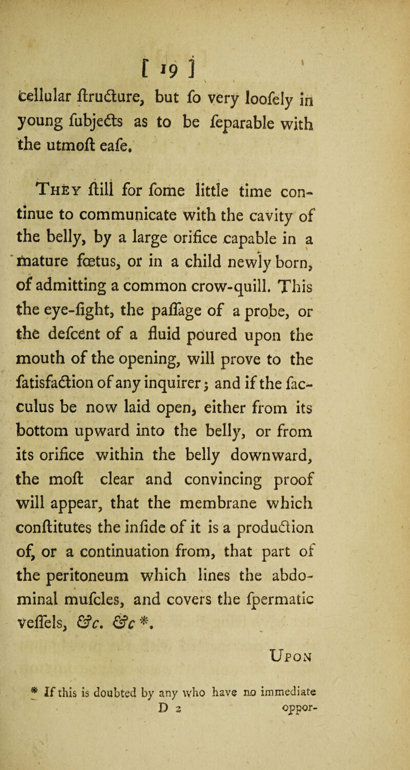 » • \ * cellular ftrudure, but fo very loofely in young fubjeds as to be feparable with the utmoft eafe, N * They ftill for fome little time con¬ tinue to communicate with the cavity of the belly, by a large orifice capable in a mature foetus, or in a child newly born, of admitting a common crow-quill. This the eye-fight, the palfage of a probe, or the defcent of a fluid poured upon the mouth of the opening, will prove to the fatisfadion of any inquirer; and if the fac- culus be now laid open, either from its bottom upward into the belly, or from its orifice within the belly downward, the mo ft clear and convincing proof will appear, that the membrane which conftitutes the infide of it is a produdion of, or a continuation from, that part of the peritoneum which lines the abdo¬ minal mufcles, and covers the fpermatic vefiels, &c. &c Upon f If this is doubted by any who have no immediate D 2 oppor-
