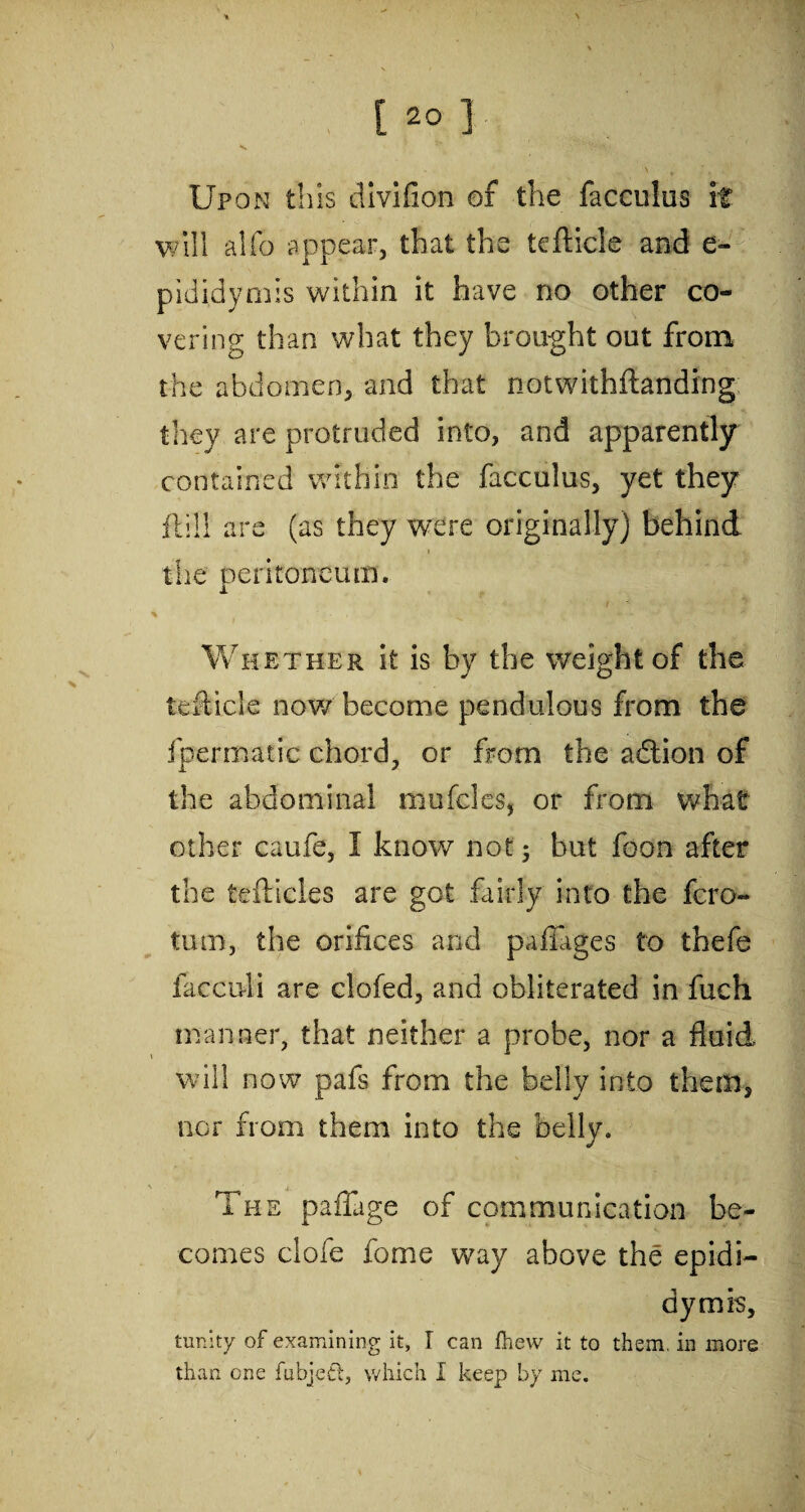 1 [ 20 ] Upon this divifion of the facculus if will alfo appear, that the teflicle and e- pididymis within it have no other co¬ vering than what they brought out from the abdomen, and that notwithftanding they are protruded into, and apparently contained within the facculus, yet they ft ill are (as they were originally) behind the peritoneum. Whether it is by the weight of the teflicle now become pendulous from the fpermatic chord, or from the a&ion of the abdominal mufcles, or from what other caufe, I know not 5 but foon after the tefticles are got fairly into the fcro- tum, the orifices and pafiages to thefe faccnli are clofed, and obliterated in fuch manner, that neither a probe, nor a fluid i ■* will now pafs from the belly into them, nor from them into the belly. The paffage of communication be¬ comes clofe fome way above the epidi¬ dymis, tunity of examining it, I can fhew it to them, in more than one fubjett, which I keep by me.