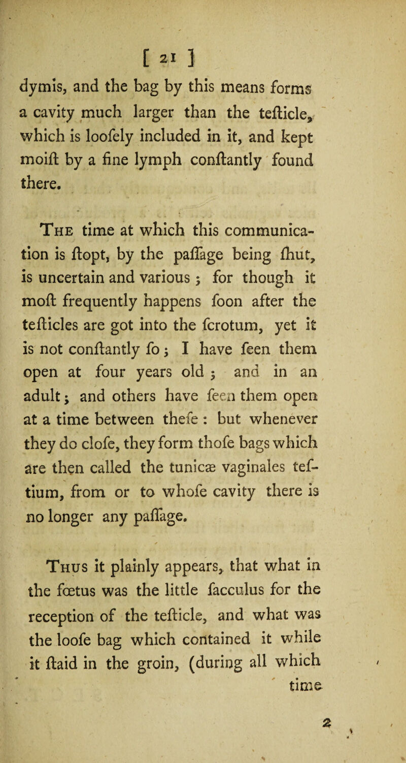 dymis, and the bag by this means forms a cavity much larger than the tefticle., which is loofely included in it, and kept moift by a fine lymph conftantly found there. The time at which this communica¬ tion is ftopt, by the paflage being fhut, is uncertain and various; for though it moft frequently happens foon after the tefticles are got into the fcrotum, yet it is not conftantly fo; I have feen them open at four years old $ and in an adult; and others have feen them open at a time between thefe : but whenever they do clofe, they form thofe bags which are then called the tunicse vaginales tef- tium, from or to whofe cavity there is no longer any paflage. ✓ Thus it plainly appears, that what in the foetus was the little facculus for the reception of the tefticle, and what was the loofe bag which contained it while it ftaid in the groin, (during all which time 2 *