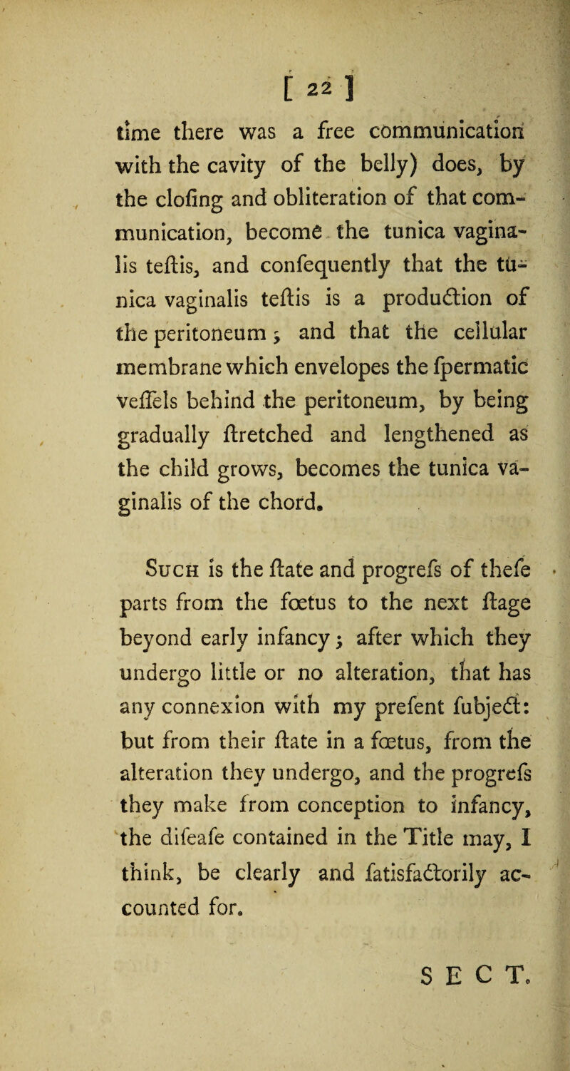 time there was a free communication with the cavity of the belly) does, by the doling and obliteration of that com¬ munication, become the tunica vagina¬ lis teftis, and confequently that the tu¬ nica vaginalis teftis is a production of the peritoneum s and that the cellular membrane which envelopes the fpermatic VefTels behind the peritoneum, by being gradually ftretched and lengthened as the child grows, becomes the tunica va¬ ginalis of the chord. Such is the ftate and progrefs of thefe parts from the foetus to the next ftage beyond early infancy ; after which they undergo little or no alteration, that has any connexion with my prefent fubjedt: but from their ftate in a foetus, from the alteration they undergo, and the progrefs they make from conception to infancy, the difeafe contained in the Title may, I think, be clearly and fatisfadtorily ac¬ counted for* SECT,