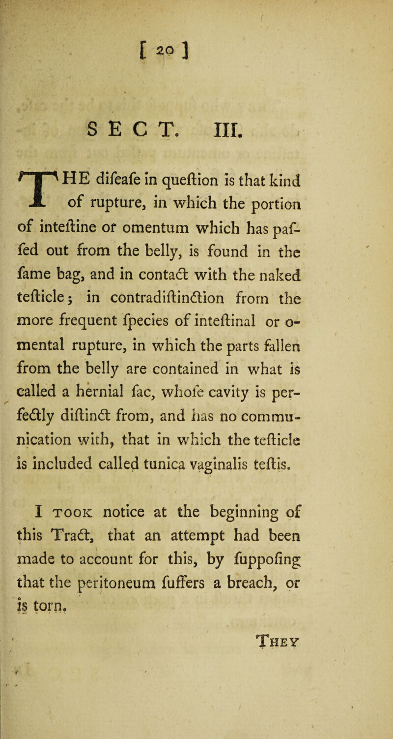 SECT. III. THE difeafe in queftion is that kind of rupture, in which the portion of inteftine or omentum which has paf- fed out from the belly, is found in the fame bag, and in contact with the naked teflicle; in contradiftindion from the more frequent fpecies of inteftinal or o- mental rupture, in which the parts fallen from the belly are contained in what is called a hernial fac, whole cavity is per¬ fectly diftinCt from, and has no commu¬ nication with, that in which the tefticle is included called tunica vaginalis teftis, I took notice at the beginning of this Trad, that an attempt had been made to account for this, by fuppofing that the peritoneum fuffers a breach, or is torn. 4 ^ * 1 * r They