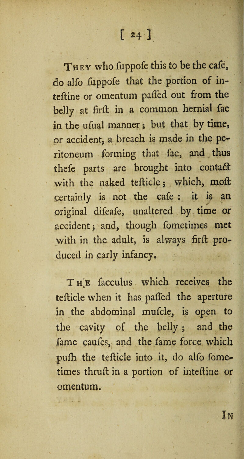 [ *4 3 They who fuppofe this to be the cafe, do alfo fuppofe that the portion of in- teftine or omentum palled out from the belly at firft in a common hernial fac in the ufual manner; but that by time, or accident, a breach is made in the pe¬ ritoneum forming that fac, and thus thefe parts are brought into contadt with the naked tefticle} which, molt certainly is not the cafe : it is an original difeafe, unaltered by time or accident^ and, though fometimes met with in the adult, is always firft pro¬ duced in early infancy. T he facculus which receives the tefticle when it has. pafied the aperture in the abdominal mufcle, is open to the cavity of the belly $ and the fame caufes, and the fame force which pulh the tefticle into it, do alfo fome¬ times thruft in a portion of inteftine or omentum. In