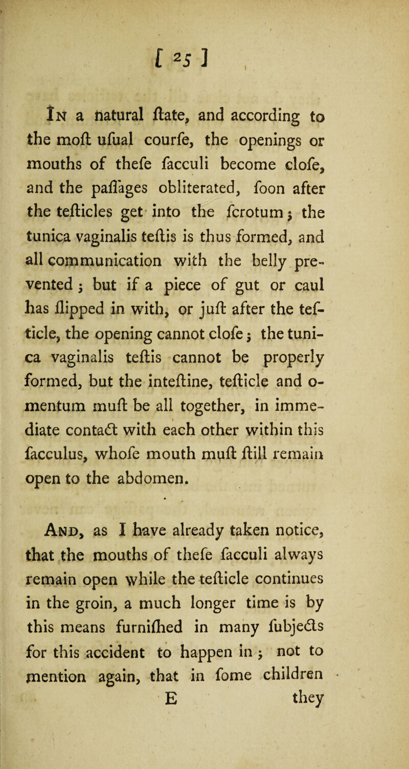 [ *5 ] i In a natural ftate, and according to the moft ufual courfe, the openings or mouths of thefe facculi become clofe, and the paflages obliterated, foon after the tefticles get into the fcrotum 3 the tunica vaginalis teftis is thus formed, and all communication with the belly pre- vented 3 but if a piece of gut or caul has flipped in with, or juft after the tef¬ ticle, the opening cannot clofe 3 the tuni¬ ca vaginalis teftis cannot be properly formed, but the inteftine, tefticle and o- mentum mu ft be all together, in imme- r diate contact with each other within this facculus, whole mouth muft ftill remain open to the abdomen. And, as I have already taken notice, that the mouths of thefe facculi always remain open while the tefticle continues in the groin, a much longer time is by this means furniflied in many fubjeds for this accident to happen in 3 not to mention again, that in fome children * E they