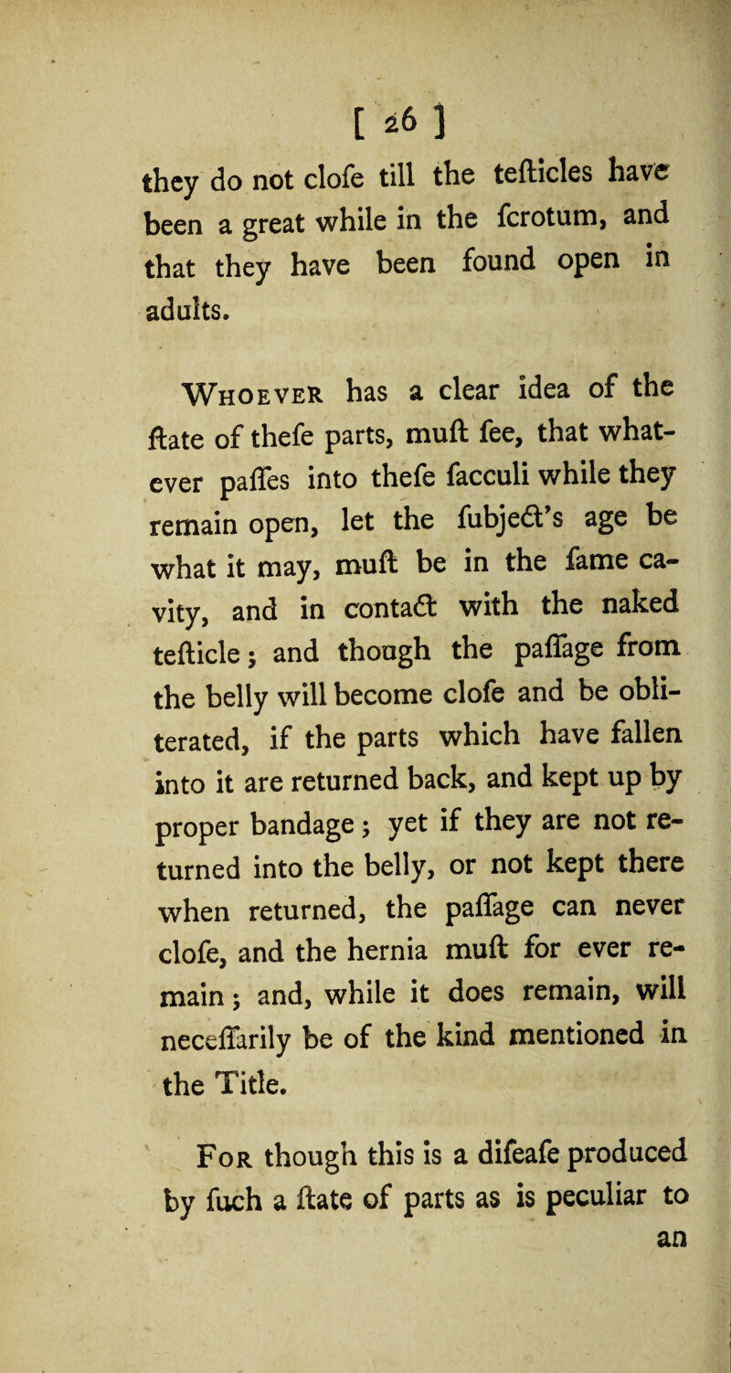 they do not dole till the tefticles have been a great while in the ferotum, and that they have been found open in adults. Whoever has a clear idea of the ftate of thefe parts, muft fee, that what¬ ever paffes into thefe facculi while they remain open, let the fubjedt’s age be what it may, muft be in the fame ca¬ vity, and in contadt with the naked tefticle; and though the paffage from the belly will become clofe and be obli¬ terated, if the parts which have fallen into it are returned back, and kept up by proper bandage; yet if they are not re¬ turned into the belly, or not kept there when returned, the paffage can never clofe, and the hernia muft for ever re¬ main ; and, while it does remain, will neceffarily be of the kind mentioned in the Title. For though this is a difeafe produced by fuch a ftate of parts as is peculiar to an