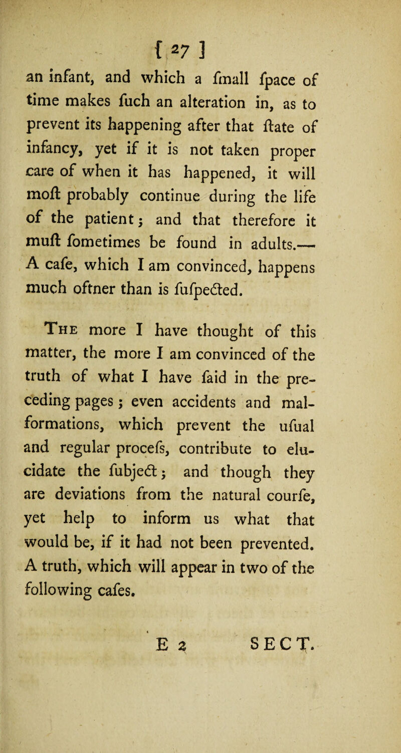 an infant, and which a fmall fpace of time makes fuch an alteration in, as to prevent its happening after that ftate of infancy, yet if it is not taken proper care of when it has happened, it will moft probably continue during the life of the patient; and that therefore it muft fometimes be found in adults.— A cafe, which I am convinced, happens much oftner than is fufpedted. The more I have thought of this matter, the more I am convinced of the truth of what I have faid in the pre¬ ceding pages; even accidents and mal¬ formations, which prevent the ufual and regular procefs, contribute to elu¬ cidate the fubjedt $ and though they are deviations from the natural courfe, yet help to inform us what that would be, if it had not been prevented. A truth, which will appear in two of the following cafes.