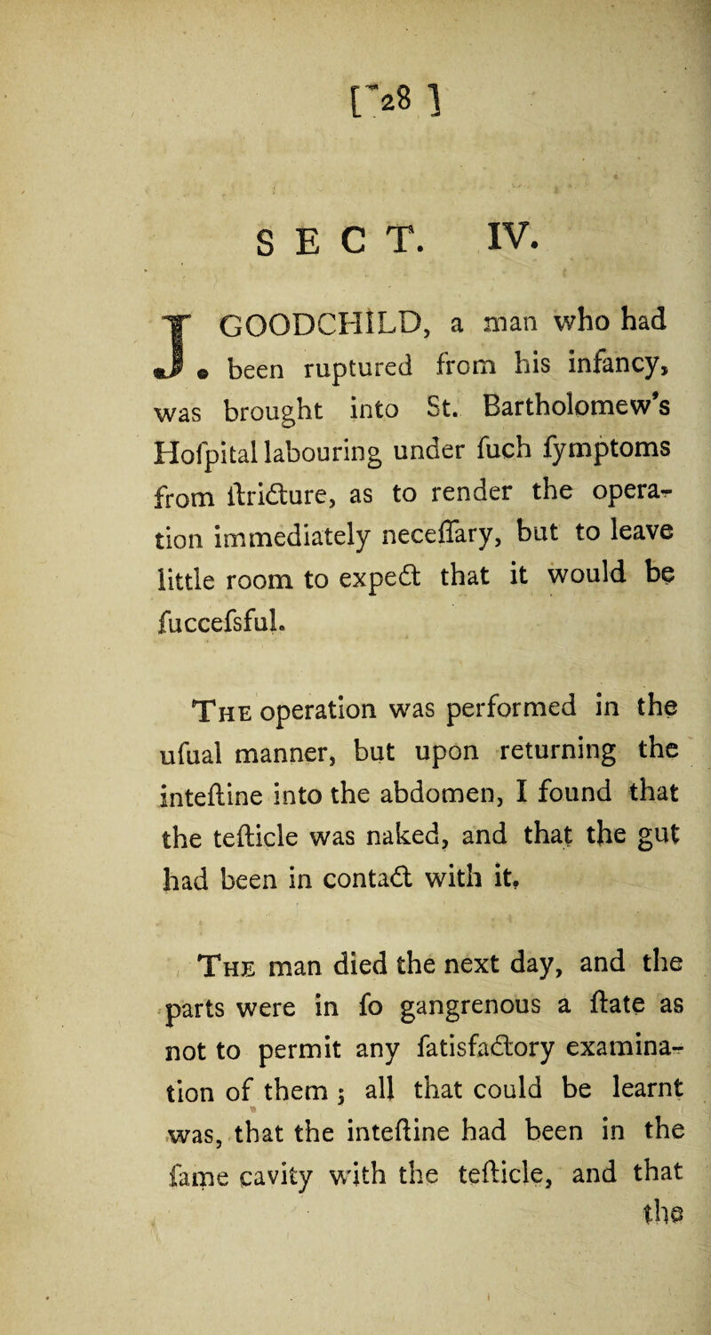 [>8 ] SECT. IV. GOODCHILD, a man who had *J e been ruptured from his infancy, was brought into St. Bartholomew’s Hofpital labouring under fuch fymptoms from ftridture, as to render the opera-, tion immediately neceflary, but to leave little room to expedt that it would be fuccefsful. The operation was performed in the ufual manner, but upon returning the inteftine into the abdomen, I found that the tefticle was naked, and that the gut had been in contadt with it. The man died the next day, and the parts were in fo gangrenous a ftate as not to permit any fatisfadtory examina¬ tion of them ; all that could be learnt was, that the inteftine had been in the fame cavity with the tefticle, and that the