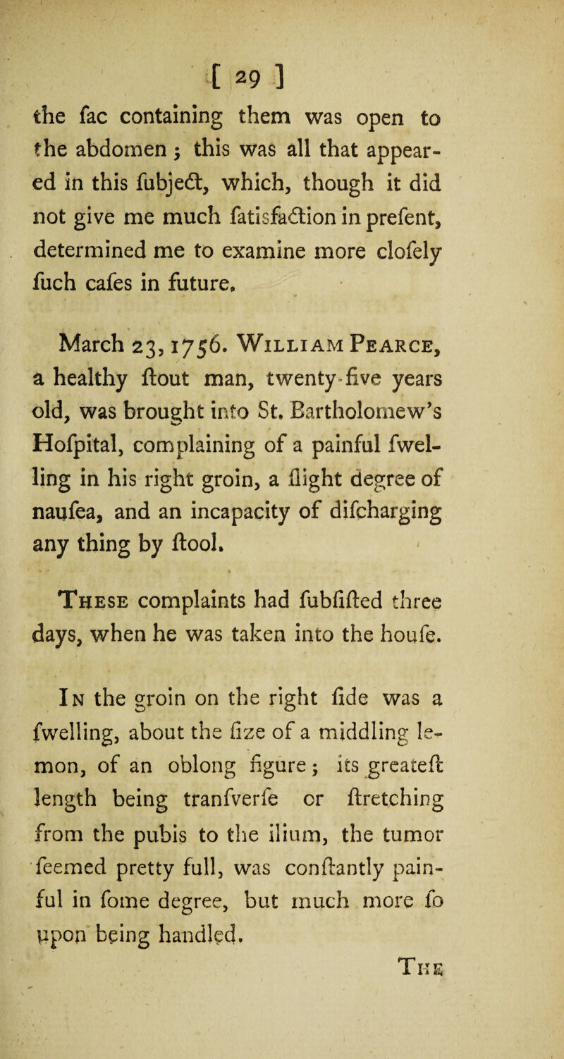 the fac containing them was open to the abdomen ; this was all that appear¬ ed in this fubjedt, which, though it did not give me much fatisfadlion in prefent, determined me to examine more clofely fuch cafes in future, \ March 23,1756. William Pearce, a healthy flout man, twenty five years old, was brought into St. Bartholomew’s Hofpital, complaining of a painful fwel- ling in his right groin, a flight degree of naufea, and an incapacity of difcharging any thing by flool. These complaints had fubfifted three days, when he was taken into the houfe. In the groin on the right fide was a {welling, about the iize of a middling le¬ mon, of an oblong figure; its greateft length being tranfverfe or ftretching from the pubis to the ilium, the tumor feemed pretty full, was conilantly pain¬ ful in fome degree, but much more fo ppop being handled. The