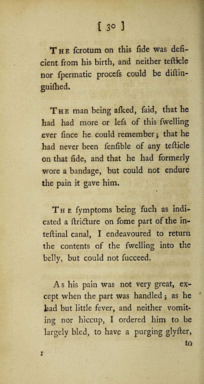 The fcrotum on this fide was defi¬ cient from his birth, and neither teftfcle nor fpermatic procefs could be diftin- guiftied. The man being alked, faid, that he had had more or lefs of this fwelling ever fince he could remember j that he had never been fenfible of any tefticle on that fide, and that he had formerly wore a bandage, but could not endure the pain it gave him. ■w The fymptoms being fuch as indi¬ cated a ftri&ure on fome part of the in- teftinal canal, I endeavoured to return the contents of the fwelling into the belly, but could not fucceed. A s his pain was not very great, ex¬ cept when the part was handled $ as he had but little fever, and neither vomit¬ ing nor hiccup, I ordered him to be largely bled, to have a purging glyfter, to i