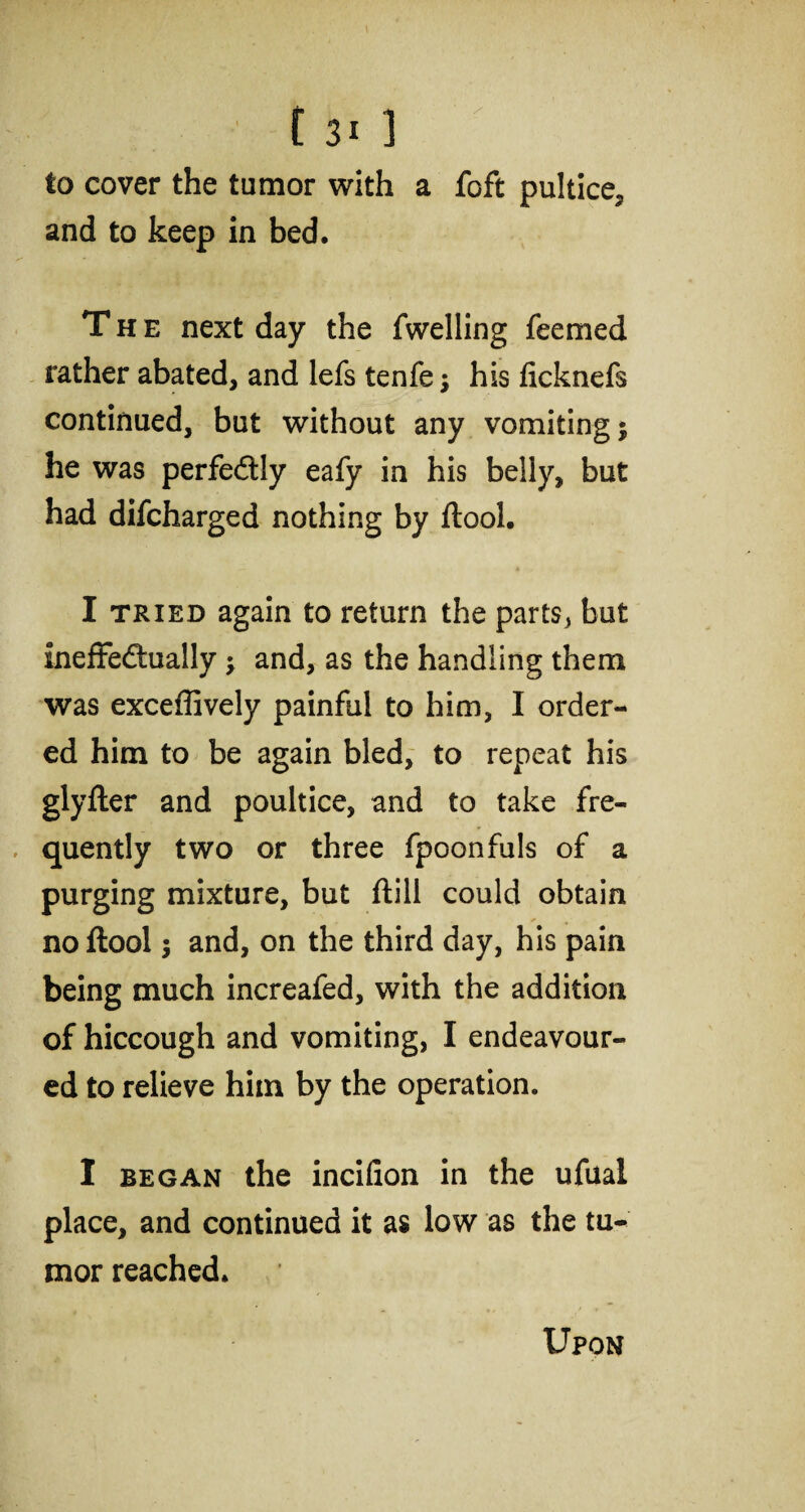 to cover the tumor with a foft pultice, and to keep in bed. The next day the fwelling feemed rather abated, and lefs tenfe; his ficknefs continued, but without any vomiting j he was perfectly eafy in his belly, but had difcharged nothing by ftool. I tried again to return the parts, but ineffectually •, and, as the handling them was exceffively painful to him, I order¬ ed him to be again bled, to repeat his glyfter and poultice, and to take fre¬ quently two or three fpoonfuls of a purging mixture, but ftill could obtain * • no ftool j and, on the third day, his pain being much increafed, with the addition of hiccough and vomiting, I endeavour¬ ed to relieve him by the operation. I began the incifion in the ufual place, and continued it as low as the tu¬ mor reached.