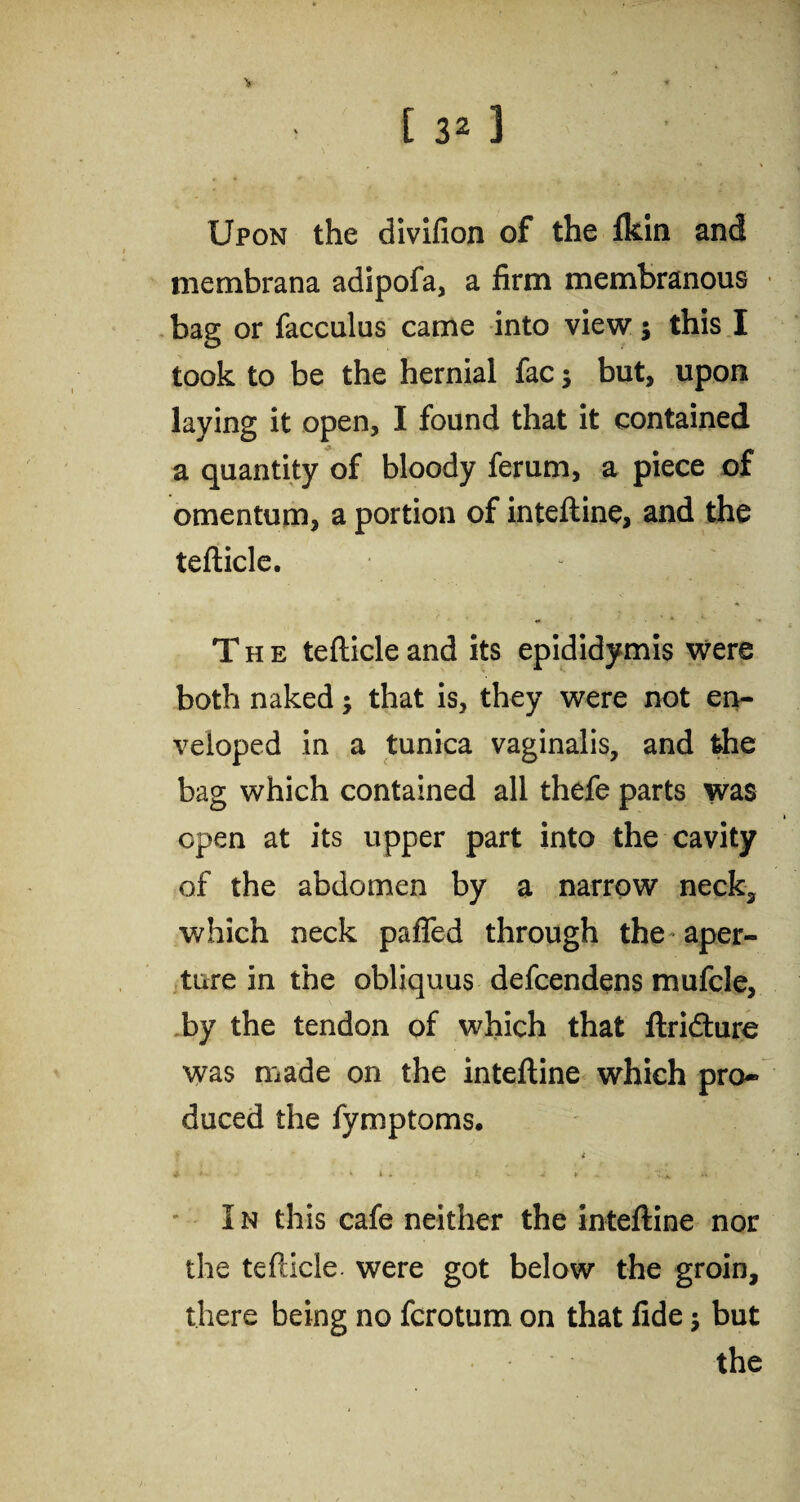 Upon the divifion of the fkin and membrana adipofa, a firm membranous bag or facculus came into view; this I took to be the hernial fac; but, upon laying it open, I found that it contained a quantity of bloody ferum, a piece of omentum, a portion of inteftine, and the teflicle. - • * The teflicle and its epididymis were both naked; that is, they were not en¬ veloped in a tunica vaginalis, and the bag which contained all thefe parts was open at its upper part into the cavity of the abdomen by a narrow neck, which neck paffed through the aper¬ ture in the obliquus defcendens mufcle, by the tendon of which that ftridture was made on the inteftine which pro¬ duced the fymptoms. t * » * • , X+ * : I n this cafe neither the inteftine nor the teflicle. were got below the groin, there being no fcrotum on that fide $ but the