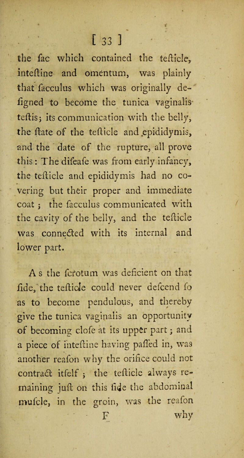 the fac which contained the tefticle, inteftine and omentum, was plainly that facculus which was originally de- figned to become the tunica vaginalis teftisj its communication with the belly, the ftate of the tefticle and,epididymis, and the date of the rupture, all prove this: The difeafe was from early infancy, the tefticle and epididymis had no co¬ vering but their proper and immediate coat ; the facculus communicated with the cavity of the belly, and the tefticle was connected with its internal and » lower part. A s the fctotum was deficient on that fide, the tefticle could never defcend fo as to become pendulous, and thereby give the tunica vaginalis an opportunity of becoming clofe at its upper part; and a piece of inteftine having palled in, was another reafon why the orifice could not contract itfelf ; the tefticle always re¬ maining juft on this fide the abdominal mufcle, in the groin, was the reafon • • F why