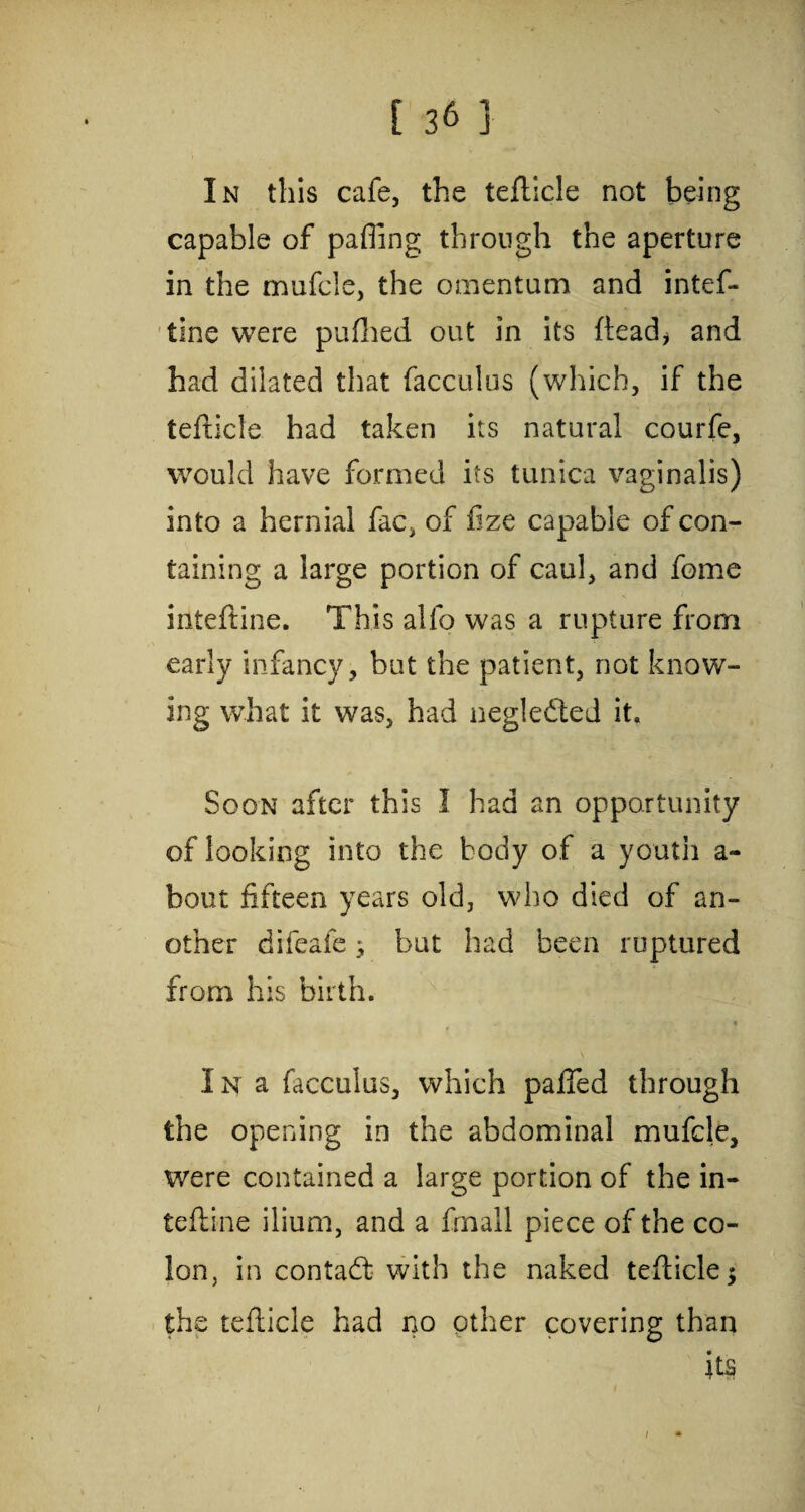 In this cafe, the teflicle not being capable of palling through the aperture in the mufcle, the omentum and intef- tine were pufhed out in its ftead* and had dilated that facculus (which, if the tefticle had taken its natural courfe, would have formed its tunica vaginalis) into a hernial fac, of fize capable of con¬ taining a large portion of caul, and feme inteftine. This alio was a rupture from early infancy, but the patient, not know¬ ing what it was, had negledted it. Soon after this I had an opportunity of looking into the body of a youth a- bout fifteen years old, who died of an¬ other difeafebut had been ruptured from his birth. * « I n a facculus, which palled through the opening in the abdominal mufcle, were contained a large portion of the in¬ teftine ilium, and a fmall piece of the co¬ lon, in contadt with the naked tefticle; the tefticle had no other covering than its