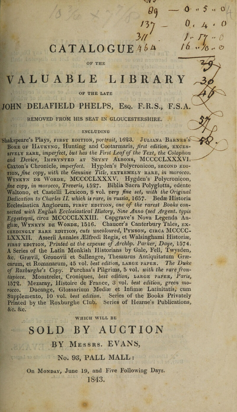 09 /37 - Vl . CATAL0GUE4^A }' tf 5 u 0 0 &lt; &gt;4 ' //y /^ »'/6 OF THE VALUABLE LIBRARY OF THE LATE JOHN DEL AFIELD PHELPS, Esq, F.R.S., F.S.A. REMOVED FROM HIS SEAT IN GLOUCESTERSHIRE. INCLUDING Shakspeare’s Plays, first edition, porirai^, 1623. Juliana Barnes’s^ Boke of Haukyng, Hunting and Cootarmaris, Jirst edition, exces¬ sively RARE, imperfect, but has the First Leaf of the Text, the Colophon and Device, Imprynted at Seynt Albons, MCCCCLXXXVI. Caxton’s Chronicle, imperfect, Hygden’s Polycronicon, second edi¬ tion, ^ne copy, with the Genuine Title, extremely rare, in morocco, Wynkyn db Worde, MCCCCLXXXV. Hygden’s Polycronicon, fine copy, in morocco, Treveris, 1527. Biblia Sacra Polyglotta, edente Waltono, et Castelli Lexicon, 8 vol. very fine set, with the Original Dedication to Charles II, which is rare, in russia, 1657- Bedae Historia Ecclesiastica Anglorura, first edition, one of the rarest Books con¬ nected with English Ecclesiastical History, Sine Anno {sed Argent, typis Eggesteyni, circa MCCCCLXXIII. Capgrave’s Nova Legenda An- gliae, Wynkyn de Words, 1516. Chaucer’s Canterbury Tales, ex¬ ceedingly RARE edition, cuts uucoloured, Pynson, circa MCCCC- LXXXII. Asserii Annales Alfred! Regis, et Walsinghami Historiae, FIRST edition. Printed at the expense of Archbp, Parker, Daye, 1574. A Series of the Latin Monkish Historians by Gale, Fell, Twysden, &amp;c. Graevii, Gronovii et Sallengre, Thesaurus Antiquitatum Grae- carum, et Romanarum, 45 vol. best edition, large paper. The Duke of Roxburghe’s Copy. Purchas’s Pilgrims, 5 vol. with the rare fron¬ tispiece. Monstrelet, Croniques, best edition, large paper, Paris, 1572. Mezaray, Histoire de France, 3 vol. best edition, green mo¬ rocco, Ducange, Glossarium Mediae et Infimae Latinitatis, cum Supplemento, 10 vol. best edition. Series of the Books Privately Printed by the Roxburghe Club. Series of Hearne’s Publications, &amp;c. &amp;c. WHICH WILL be SOLD BY AUCTION BY Messrs. EVANS, No. 93, PALL MALL: On Monday, June 19, and Five Following Days. 1843,