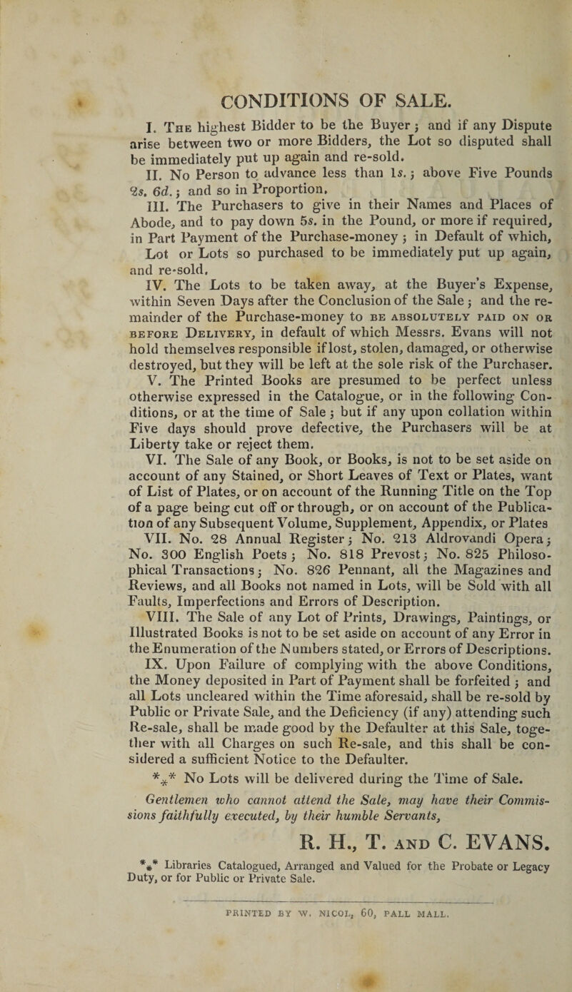 CONDITIONS OF SALE. I. The highest Bidder to be the Buyer j and if any Dispute arise between two or more Bidders, the Lot so disputed shall be immediately put up again and re-sold. II. No Person to advance less than Is. j above Five Pounds ^25. 6d.; and so in Proportion, III. The Purchasers to give in their Names and Places of Abode, and to pay down 5s. in the Pound, or more if required, in Part Payment of the Purchase-money j in Default of which. Lot or Lots so purchased to be immediately put up again, and re-sold, IV. The Lots to be taken away, at the Buyer’s Expense, within Seven Days after the Conclusion of the Sale j and the re¬ mainder of the Purchase-money to be absolutely paid on or BEFORE Delivery, in default of which Messrs. Evans will not hold themselves responsible if lost, stolen, damaged, or otherwise destroyed, but they will be left at the sole risk of the Purchaser. V. The Printed Books are presumed to be perfect unless otherwise expressed in the Catalogue, or in the following Con¬ ditions, or at the time of Sale; but if any upon collation within Five days should prove defective, the Purchasers will be at Liberty take or reject them. VI. The Sale of any Book, or Books, is not to be set aside on account of any Stained, or Short Leaves of Text or Plates, want of List of Plates, or on account of the Running Title on the Top of a page being cut off or through, or on account of the Publica¬ tion of any Subsequent Volume, Supplement, Appendix, or Plates VII. No. 28 Annual Register} No. 213 Aldrovandi Opera} No. 300 English Poets } No. 818 Prevost} No. 825 Philoso¬ phical Transactions} No. 826 Pennant, all the Magazines and Reviews, and all Books not named in Lots, will be Sold with all Faults, Imperfections and Errors of Description. VIII. The Sale of any Lot of Prints, Drawings, Paintings, or Illustrated Books is not to be set aside on account of any Error in the Enumeration of the N umbers stated, or Errors of Descriptions. IX. Upon Failure of complying with the above Conditions, the Money deposited in Part of Payment shall be forfeited } and all Lots uncleared within the Time aforesaid, shall be re-sold by Public or Private Sale, and the Deficiency (if any) attending such Re-sale, shall be made good by the Defaulter at this Sale, toge¬ ther with all Charges on such Re-sale, and this shall be con¬ sidered a sufficient Notice to the Defaulter. *** No Lots will be delivered during the Time of Sale. Gentlemen icho cannot attend the Sale, may have their Commis¬ sions faithfully executed, by their humble Servants, R. H., T. AND C. EVANS. Libraries Catalogued, Arranged and Valued for the Probate or Legacy Duty, or for Public or Private Sale. PRINTED BY W. NICOE, 60, PALL MALL.