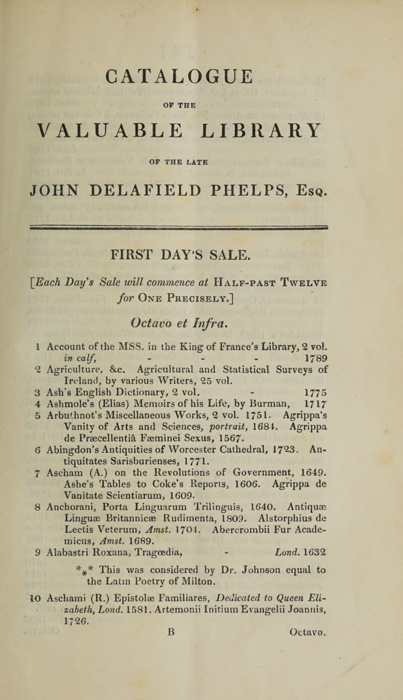 CATALOGUE OP THE VALUABLE LIBRARY OF THE LATE JOHN DELAFIELD PHELPS, Esq. FIRST DAY’S SALE. [Each Day^s Sale will commence at Half-past Twelve for One Precisely.] Octavo et Infra, 1 Account of the MSS. in the King of France’s Library, 2 vol. in calf, _ _ _ 1789 2 Agriculture, &amp;c. Agricultural and Statistical Surveys of Ireland, by various Writers, 25 vol. 3 Ash’s English Dictionary, 2 vol. - 1775 4 Ashmole’s (Elias) Memoirs of his Life, by Burman, 1717 5 Arbuthnot’s Miscellaneous Works, 2 vol. 1751. Agrippa’s Vanity of Arts and Sciences, portrait, 1681. Agrippa de Praecellenti^ Faeminei Sexus, 1567* 6 Abingdon’s Antiquities of Worcester Cathedral, 17*23. An- tiquitates Sarisburienses, 1771. 7 Ascham (A.) on the Revolutions of Government, 1649. Ashe’s Tables to Coke’s Reports, 1606. Agrippa de Vanitate Scientiarum, 1609. 8 Anchorani, Porta Linguarum Trilinguis, 1640. Antiquae Linguae Britannicae Rudimenta, 1809. Alstorphius de Leeds Veterum, Amst. 1701. Abercrombii Fur Acade- micus, Amst. 1689. 9 Alabastri Roxana, Tragoedia, - Land. 1632 *** This was considered by Dr. Johnson equal to the Latin Poetry of Milton. lO Aschami (R.) Epistolae Familiares, Dedicated to Queen Eli¬ zabeth, Lond. 1581. Artemonii Initium Evangelii Joannis, 1726.