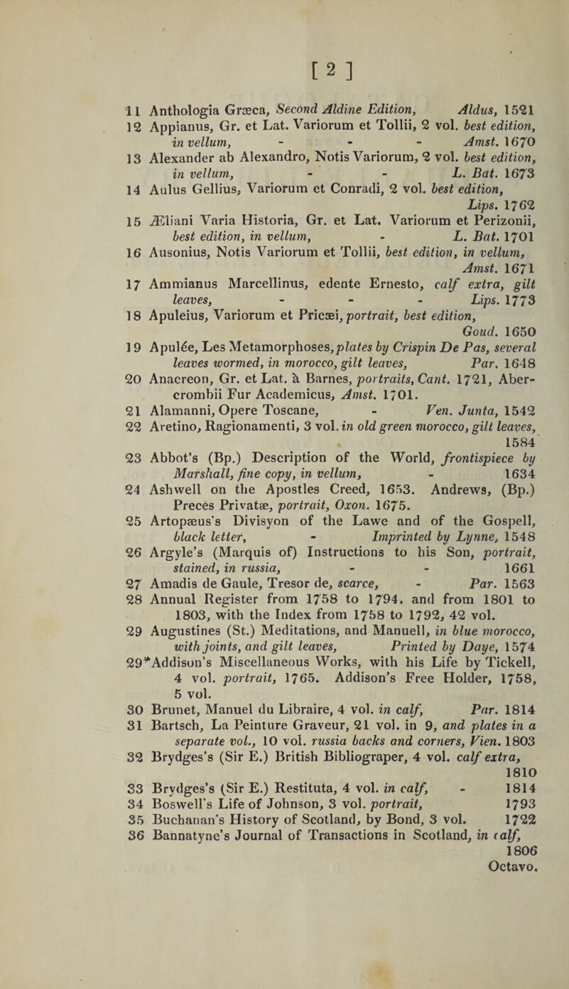 12 Appianus, Gr. et Lat. Variorum et Tollii, 2 vol. best edition, in vellum, - . _ Amst,\670 13 Alexander ab Alexandro, Notis Variorum, 2 vol. best edition, in vellum, - ~ L. Bat. 1673 14 Aulus Gellius, Variorum et Conradi, 2 vol. best edition, Lips. 1762 16 iEliani Varia Historia, Gr. et Lat. Variorum et Perizonii, best edition, in vellum, - L. Bat. I7OI 16 Ausonius, Notis Variorum et Tollii, best edition, in vellum, Amst. 1671 17 Ammianus Marcellinus, edente Ernesto, calf extra, gilt leaves, - - . Lips. 1773 18 Apuleius, Variorum et Bncdsa, portrait, best edition, Goud. 1650 19 Apul^e, Les Metamorphoses,by Crispin De Pas, several leaves wormed, in morocco, gilt leaves. Par. 1648 20 Anacreon, Gr. et Lat. b. Bavnes, portraits. Cant. 1721, Aber- crombii Fur Academicus, Amst. I701. 21 Alamanni, Opere Toscane, - Ven. Junta, 22 Aretino, Ragionamenti, 3 vol. in old green morocco, gilt leaves, 1584 23 Abbot’s (Bp.) Description of the World, frontispiece by Marshall, fine copy, in vellum, - 1634 24 Ash well on the Apostles Creed, 1653. Andrews, (Bp.) Preces Privatae, portrait, Oxon. 1675. 25 Artopaeus’s Divisyon of the Lawe and of the Gospell, black letter, - Imprinted by Lynne, 1548 26 Argyle’s (Marquis of) Instructions to his Son, portrait, stained, in russia, - - 1661 27 Amadis de Gaule, Tresor de, scarce, - Par. 1563 28 Annual Register from 1758 to 1794, and from 1801 to 1803, with the Index from 1758 to 1792, 42 vol. 29 Augustines (St.) Meditations, and Manuell, in blue morocco, with joints, and gilt leaves. Printed by Daye, 1574 29^Addison’s Miscellaneous Works, with his Life by Tickell, 4 vol. portrait, 1765. Addison’s Free Holder, 1758, 5 vol. 30 Brunet, Manuel du Libraire, 4 vol. in calf. Par. 1814 31 Bartsch, La Peinture Graveur, 21 vol. in 9, and plates in a separate vol., 10 vol. russia backs and corners, Vien. 1803 32 Brydges’s (Sir E.) British Bibliograper, 4 vol. calf extra, 1810 33 Brydges’s (Sir E.) Restituta, 4 vol. in calf, - 1814 34 Boswell’s Life of Johnson, 3 vol. portrait, 1793 35 Buchanan’s History of Scotland, by Bond, 3 vol. 1722 36 Bannatyne’s Journal of Transactions in Scotland, in (alf, 1806