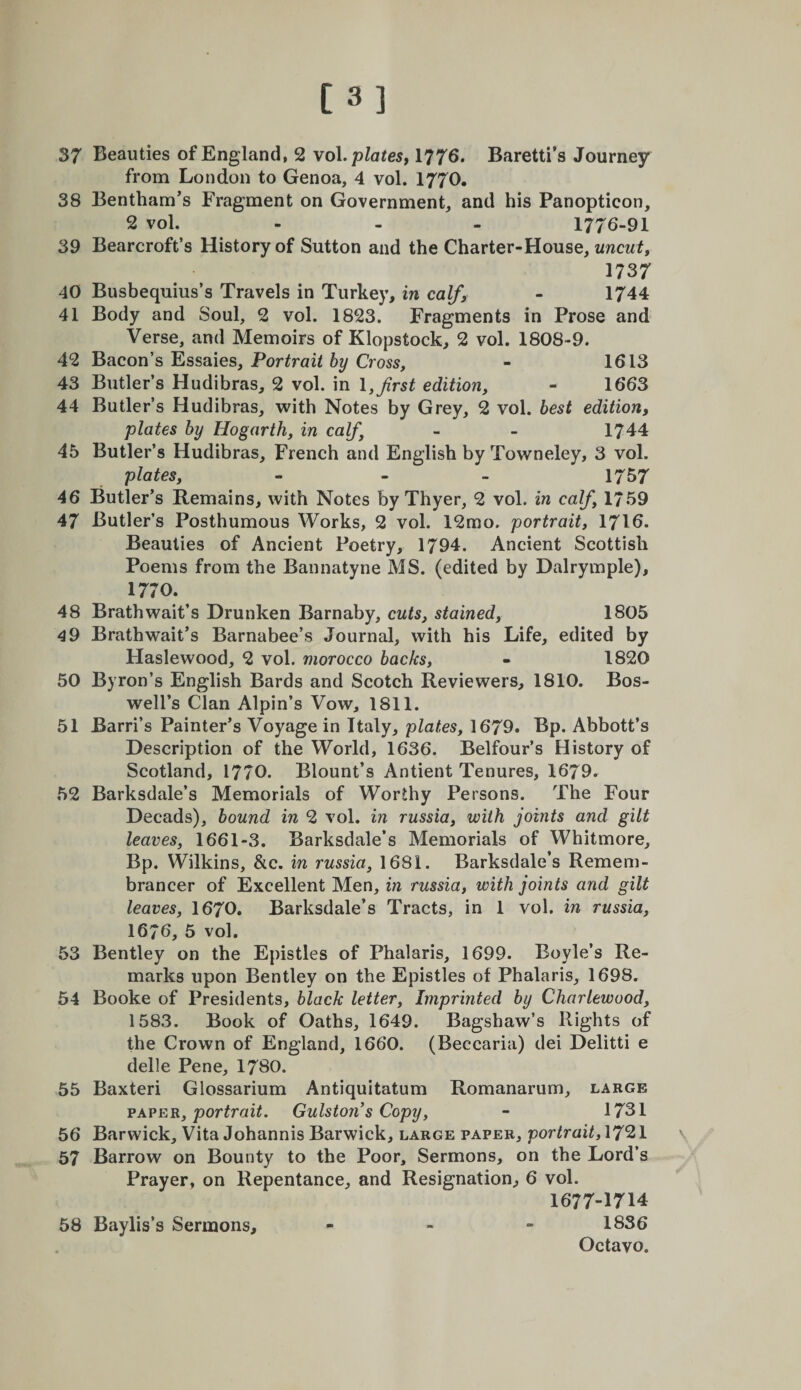 [3] 37 Beauties of England, 2 woX.platesy 1776. Baretti’s Journey from London to Genoa, 4 vol. I770. 38 Bentham’s Fragment on Government, and his Panopticon, 2 vol. - - - 1776-91 39 Bearcroft’s History of Sutton and the Charter-House, uncuty X7S7 40 Busbequius’s Travels in Turkey, in calf, - 1744 41 Body and Soul, 2 vol. 1823. Fragments in Prose and Verse, and Memoirs of Klopstock, 2 vol. 1808-9. 42 Bacon’s Essaies, Portrait by Cross, - 1613 43 Butler’s Hudibras, 2 vol. in \, first edition, - 1663 44 Butler’s Hudibras, with Notes by Grey, 2 vol. best edition, plates by Hogarth, in calf, - - 1744 45 Butler’s Hudibras, French and English by Towneley, 3 vol. plates, - - - 1757 46 Butler’s Remains, with Notes by Thyer, 2 vol. in calf, 1759 47 Butler’s Posthumous Works, 2 vol. 12mo. portrait, I7I6. Beauties of Ancient Poetry, 1794. Ancient Scottish Poems from the Bannatyne MS. (edited by Dalrymple), 1770. 48 Brathwait’s Drunken Barnaby, cuts, stained, 1805 49 Brathwait’s Barnabee’s Journal, with his Life, edited by Haslewood, 2 vol. morocco backs, - 1820 50 Byron’s English Bards and Scotch Reviewers, 1810. Bos¬ well’s Clan Alpin’s Vow, 1811. 51 Barri’s Painter’s Voyage in Italy, plates, 1679. Bp. Abbott’s Description of the World, 1636. Belfour’s History of Scotland, 1770. Blount’s Antient Tenures, 1679. 52 Barksdale’s Memorials of Worthy Persons. The Four Decads), bound in 2 vol. in russia, with joints and gilt leaves, 1661-3. Barksdale’s Memorials of Whitmore, Bp. Wilkins, &amp;c. in russia, 1681. Barksdale’s Remem¬ brancer of Excellent Men, in russia, with joints and gilt leaves, I67O. Barksdale’s Tracts, in 1 vol, in russia, 1676, 5 vol. 53 Bentley on the Epistles of Phalaris, 1699. Boyle’s Re¬ marks upon Bentley on the Epistles of Phalaris, 1698. 54 Booke of Presidents, black letter. Imprinted by Charlewood, 1583. Book of Oaths, 1649. Bagshaw’s Rights of the Crown of England, 1660. (Beccaria) dei Delitti e delle Pene, 1780. 55 Baxter! Glossarium Antiquitatum Romanarum, large VAVER, portrait. Gulston’s Copy, - 1731 56 Barwick, Vita Johannis Barwick, large paper, portrait, 1721 57 Barrow on Bounty to the Poor, Sermons, on the Lord’s Prayer, on Repentance, and Resignation^ 6 vol. 1677-1714 58 Baylis’s Sermons, - - - 1836