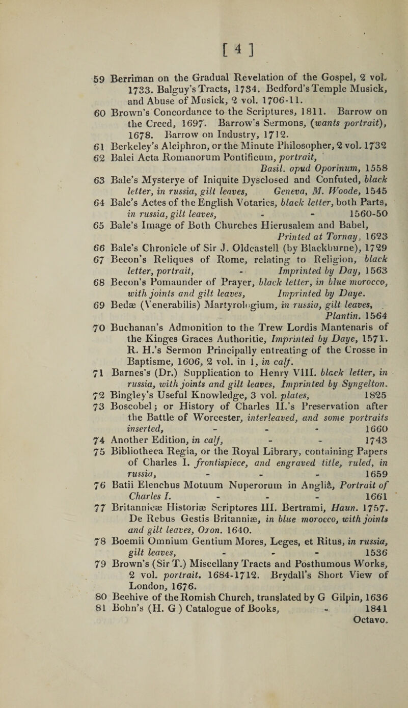 59 Berriman on the Gradual Revelation of the Gospel, 2 voL 1733. Balguy’s Tracts, 1734. Bedford’s Temple Musick, and Abuse of Musick, 2 vol. 1706-11. 60 Brown’s Concordance to the Scriptures, 1811, Barrow on the Creed, 1697* Barrow’s Sermons, {wants portrait), 1678. Barrow on Industry, 1712. 61 Berkeley’s Alciphron, or the Minute Philosopher, 2 voL 1732 62 Balei Acta Romanoi um Pontificurn, portrait, Basil, apud Oporinum, 1558 63 Bale’s Mysterye of Iniquite Dysclosed and Confuted, black letter, in russia, gilt leaves, Geneva, M. JVoode, 1545 64 Bale’s Actes of the English Votaries, black letter, both Parts, in russia, gilt leaves, - - 1560-50 65 Bale’s Image of Both Churches Hierusalem and Babel, Printed at Tor nay, 1623 66 Bale’s Chronicle of Sir J. Oldcastell (by Blackburne), 1729 67 Becon’s Reliques of Rome, relating to Religion, black letter, portrait, - Imprinted by Day, 1563 68 Becon’s Pomaunder of Prayer, black letter, in blue morocco, with joints and gilt leaves. Imprinted by Daye. 69 Bedse (Venerabilis) Martyrohigium, in russia, gilt leaves, , Plantin. 1564 70 Buchanan’s Admonition to the Trew Lordis Mantenaris of the Kinges Graces Authoritie, Imprinted by Daye, 1571. R. H.’s Sermon Principally entreating of the Crosse in Baptisme, 1606, 2 vol. in I, in calf . 71 Barnes’s (Dr.) Supplication to Henry VIII. black letter, in russia, with joints and gilt leaves, Imprinted by Syngelton. 72 Bingley’s Useful Knowledge, 3 vol. plates, 1825 73 Boscobel 5 or History of Charles II.’s Preservation after the Battle of Worcester, interleaved, and some portraits inserted, &gt; . - 1660 74 Another Edition, 172 ca//, - - 1743 75 Bibliotheca Regia, or the Royal Library, containing Papers of Charles 1. frontispiece, and engraved title, ruled, in russia, - _ _ 1659 76 Batii Elenchus Motuum Nuperorum in Anglic, Portrait of Charles I. - - - 1661 77 Britannioae Plistorise Scriptures III. Bertram!, Haun. 1757. De Rebus Gestis Britanniee, in blue morocco, with joints and gilt leaves, Oron. 1640. 78 Boemii Omnium Gentium Mores, Leges, et Ritus, m russia, gilt leaves, - - - 1536 79 Brown’s (Sir T.) Miscellany Tracts and Posthumous Works, 2 vol. portrait, 1684-1712. Brydall’s Short View of London, 1676. 80 Beehive of the Romish Church, translated by G Gilpin, 1636 81 Bohn’s (H. G ) Catalogue of Books, - 1841