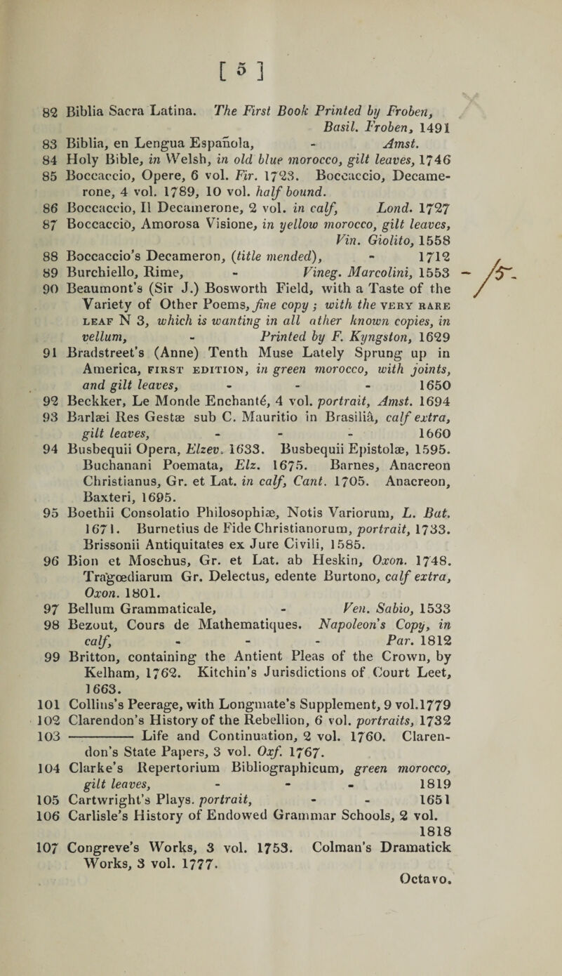 82 Biblia Sacra Latina. The First Book Printed by Frohenf Basil. Frobeuy 1491 83 Biblia, en Lengua Espanola, - Amst. 84 Holy Bible, in Welsh, in old blue morocco^ gilt leaves, 1746 85 Boccaccio, Opere, 6 vol. Fir. 1723. Boccaccio, Decame- rone, 4 vol. 1789, 10 vol. half bound. 86 Boccaccio, II Decainerone, 2 vol. in calf Lond. 1727 87 Boccaccio, Amorosa Visione, in yellow morocco, gilt leaves^ Vin. Giolito, 1558 88 Boccaccio’s Decameron, {title mended), - 1712 89 Burchiello, Rime, - Vineg. Marcolini, 1553 90 Beaumont’s (Sir J.) Bosworth Field, with a Taste of the Variety of Other Poems, copy ; with &lt;/2e very rare LEAF N 3, which is wanting in all other known copies, in vellum, - Printed by F. Kyngston, 1629 91 Bradstreet’s (Anne) Tenth Muse Lately Sprung up in America, first edition, in green morocco, with joints, and gilt leaves, - - - 1650 92 Beckker, Le Monde Enchant^, 4 vol. portrait, Amst. 1694 93 Barlsei Res Gestae sub C. Mauritio in Brasilia, calf extra, gilt leaves, - - - 1660 94 Busbequii Opera, Elzev. 1633. Busbequii Epistolae, 1595. Buchanani Poemata, Elz. 1675. Barnes, Anacreon Christianus, Gr. et Lat. in calf. Cant. 1705. Anacreon, Baxteri, 1695. 95 Boethii Consolatio Philosophise, Notis Variorum, L. Bat, 1671. Burnetius de Fide Christianorum, portrait, 1733. Brissonii Antiquitates ex Jure Civili, 1585. 96 Bion et Moschus, Gr. et Lat. ab Heskin, Oxon. 1748. Tra'goediarum Gr. Delectus, edente Burtono, calf extra, Oxon. 1801. 97 Belliim Grammaticale, - Ven. Sabio, 1533 98 Bezout, Cours de Mathematiques. Napoleons Copy, in calf, - - - Par. 1812 99 Britton, containing the Antient Pleas of the Crown, by Kelham, 1762. Kitchin’s Jurisdictions of Court Leet, 1663. 101 Collins’s Peerage, with Longmate’s Supplement, 9 vol. 1779 102 Clarendon’s History of the Rebellion, 6 vol. portraits, 1732 103 —^- Life and Continuation, 2 vol. 1760. Claren¬ don’s State Papers, 3 vol. Oxf I767. 104 Clarke’s Repertorium Bibliographicum, green morocco, gilt leaves, - - - 1819 105 Cartwright’s Plays, portrait, • - 1651 106 Carlisle’s History of Endowed Grammar Schools, 2 vol. 1818 107 Congreve’s Works, 3 vol. 1753. Colman’s Dramatick Works, 3 vol. 1777«