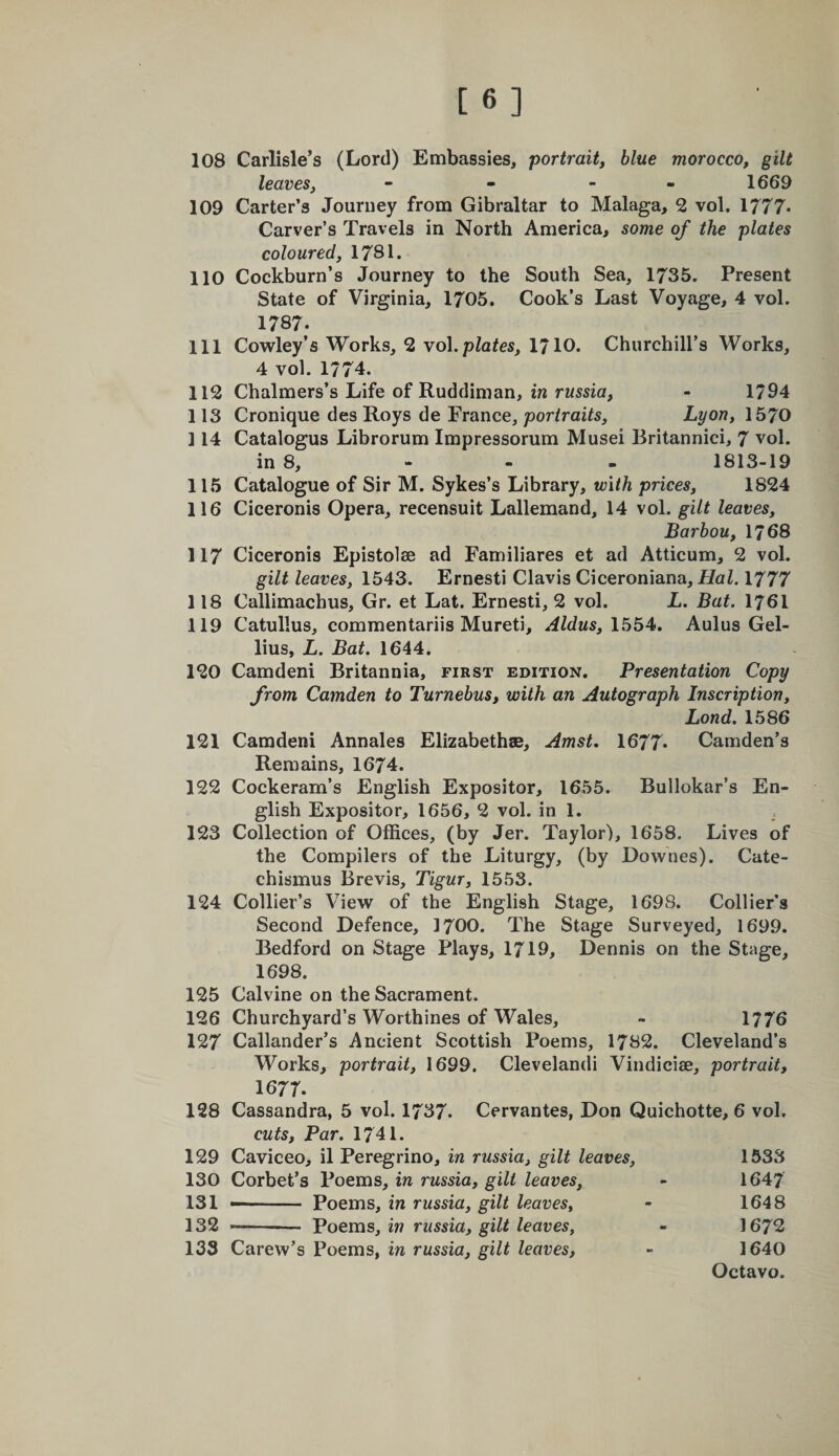 [6] 108 Carlisle’s (Lord) Embassies, portraitj blue morocco, gilt leaves, - - - - 1669 109 Carter’s Journey from Gibraltar to Malaga, 2 vol. 1777* Carver’s Travels in North America, some of the plates coloured, 1781. 110 Cockburn’s Journey to the South Sea, 1735. Present State of Virginia, 1705. Cook’s Last Voyage, 4 vol. 1787. 111 Cowley’s Works, 2 \o\.plates, 1710. Churchill’s Works, 4 vol. 1774. 112 Chalmers’s Life of Ruddiman, in russia, - 1794 113 Cronique des Roys de France, portraits, Lyon, 1570 114 Catalogus Librorum Impressorum Musei Britannici, 7 vol. in 8, - - - 1813-19 115 Catalogue of Sir M. Sykes’s Library, with prices, 1824 116 Ciceronis Opera, recensuit Lallemand, 14 vol. gilt leaves, Barhou, 1768 117 Ciceronis Epistolse ad Familiares et ad Atticum, 2 vol. gilt leaves, 1543. Ernesti Clavis Ciceroniana, Hal. 1777 118 Callimachus, Gr. et Lat. Ernesti, 2 vol. L. Bat. 1761 119 Catullus, commentariis Mureti, Aldus, Aulus Gel- lius, L. Bat. 1644. 120 Camdeni Britannia, first edition. Presentation Copy from Camden to Turnebus, with an Autograph Inscription, Bond. 1586 121 Camdeni Annales Elizabethae, Amst. 1677* Camden’s Remains, 1674. 122 Cockeram’s English Expositor, 1655. Bullokar’s En¬ glish Expositor, 1656, 2 vol. in 1. 123 Collection of Offices, (by Jer. Taylor), 1658. Lives of the Compilers of the Liturgy, (by Downes). Cate- chismus Brevis, Tigur, 1553. 124 Collier’s View of the English Stage, 1698. Collier's Second Defence, 1700. The Stage Surveyed, 1699. Bedford on Stage Plays, 1719, Dennis on the Stage, 1698. 125 Calvine on the Sacrament. 126 Churchyard’s Worthines of Wales, - 1776 127 Callander’s Ancient Scottish Poems, 1782. Cleveland’s Works, portrait, 1699. Cleveland! Vindiciae, portrait, 1677. 128 Cassandra, 5 vol. 1737. Cervantes, Don Quichotte, 6 vol. cuts. Par. 1741. 129 Caviceo, il Peregrino, in russia, gilt leaves, 1533 130 Corbet’s Poems, in russia, gilt leaves, - 1647 131 - Poems, in russia, gilt leaves, - 1648 132 -— Poems, iw russia, gilt leaves, - 1672 133 Carew’s Poems, in russia, gilt leaves, - 1640