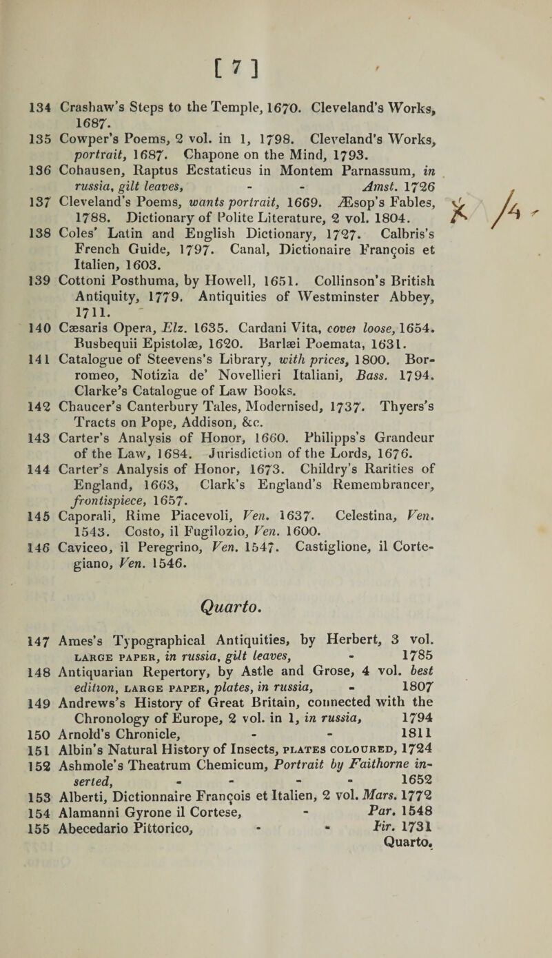 [7] 134 Crashaw’s Steps to the Temple, 1670. Cleveland’s Works, 1687. 135 Cowper’s Poems, 2 vol. in 1, 1798. Cleveland’s Works, portYaitf 1687. Chapone on the Mind, 1793. 136 Cohausen, Raptus Ecstaticus in Mon tern Parnassum, in russia, gilt leavesy - - Amst. 1726 137 Cleveland’s Poems, wants portrait, 1669. ^Esop’s Fables, 1788. Dictionary of Polite Literature, 2 vol. 1804. 138 Coles' Latin and English Dictionary, 1727. Calbris’s French Guide, 1797. Canal, Dictionaire Francois et Italien, 1603. 139 Cottoni Posthuma, by Howell, 1651. Collinson’s British Antiquity, 1779. Antiquities of Westminster Abbey, 1711. 140 Caesaris Opera, Elz. 1635. Cardani Vita, covet loose,1654. Busbequii Epistolae, 1620. Barlaei Poemata, 1631. 141 Catalogue of Steevens’s Library, with prices, 1800. Bor- romeo, Notizia de’ Novellieri Italiani, Bass. 1794. Clarke’s Catalogue of Law Books. 142 Chaucer’s Canterbury Tales, Modernised, 1737. Thyers’s Tracts on Pope, Addison, &amp;e. 143 Carter’s Analysis of Honor, 1660. Philipps’s Grandeur of the Law, 1684. Jurisdiction of the Lords, 1676. 144 Carter’s Analysis of Honor, 1673. Childry’s Rarities of England, 1663, Clark’s England’s Remembrancer, frontispiece, 1657. 145 Caporali, Rime Piacevoli, Ven. 1637* Celestina, Ven, 1543. Costo, il Fugilozio, Ven. 1600. 146 Caviceo, il Peregrino, Ven. 1547. Castiglione, il Corte- giano, Ven. 1546. Quarto. 147 Ames’s Typographical Antiquities, by Herbert, 3 vol. LARGE PAPER, in russio, gilt leaves, - 1785 148 Antiquarian Repertory, by Astle and Grose, 4 vol. best edition, large paper, plates, in riissia, - 1807 149 Andrews’s History of Great Britain, connected with the Chronology of Europe, 2 vol. in 1, in russia, 1794 150 Arnold’s Chronicle, - - 1811 151 Albin’s Natural History of Insects, plates coloured, 1724 152 Ashmole’s Theatrum Chemicum, Portrait by Faithorne in¬ serted, - - - - 1652 153 Alberti, Dictionnaire Francois et Italien, 2 vol. Mars, 1772 154 Alamanni Gyrone il Cortese, - Par. 1548 155 Abecedario Pittorico, - - Pir. 1731 Quarto.