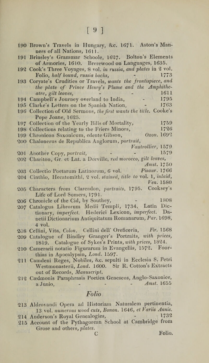 190 Brown’s Travels in Hungary, &amp;c. 1671* Aston’s Man¬ ners of all Nations^ 1611. 191 Brinsley’s Grammar Schoole, 1627* Bolton’s Elements of Armories, 1610. Brerewood on Languages, 1635. 192 Cook’s Three Voyages, 8 vol. in russia^ and plates in 2 vol. Folio, half hound, russia hacks, - 1773 193 Coryate’s Crudities or Travels, wants the frontispiece, and the plate of Prince Henry's Plume and the Amphithe¬ atre, gilt leaves, - - 1611 194 Campbell’s Journey overland to India, - 1795 195 Clarke’s Letters on the Spanish Nation, - 1763 196 Collection of Old Sermons, the first wants the title. Cooke’s Pope Joane, 1625. 197 Collection of the Yearly Bills of Mortality, 1759 198 Collections relating to the Friers Minors, 1726 199 Chronicon Saxonicum, edente Gibson, Oxon. 1692 200 Chalonerus de Republica Anglorum, portrait, Vautrollier, 1579 201 Another Copy, portrait, - - 1579 202 Chariton, Gr. et Lat. a Dorville, red morocco, gilt leaves, Amst, 1750 203 Collectio Poetarum Latinornm, 6 vol. Pisaur. 1766 204 Cinthio, Hecatomithi, 2 vol. stained, title to vol. 1, inlaid, Ven. 1580 205 Characters from Clarendon, portraits, 1795. Cooksey’s Life of Lord Somers, 1791. 206 Chronicle of the Cid, by Southey, - 1808 207 Catalogus Librorum Medii Templi, 1734, Latin Dic¬ tionary, imperfect. Hederici Lexicon, imperfect. Da- netii Dictionarium Antiquitatum Romanarum, Par. 1698, 4 vol. 208 Cellini, Vita, Colon. Cellini dell’ Oreficeria, Fir. 1568 209 Catalogue of Bindley Granger’s Portraits, with prices, 1819. Catalogue of Sykes’s Vvmis, with prices, 1824. 210 Camerarii notatio Figurarurn in Evangeliis, 1572. Foor- thias in Apocalypsin, Lond. 1597- 211 Camdeni Reges, Nobiles, &amp;c. sepulti in Ecclesia S. Petri Westmonasterii, Lond. 1600. Sir R. Cotton’s Extracts out of Records, Manuscript. 212 Caedmonis Paraphrasis Poetica Geneseos, Anglo-Saxonice, aJunio, - - - Amst. 1655 Folio. 213 Aldrovandi Opera ad Historian! Naturalem pertinentia, 13 vol. numerous wood cuts, Bonon. 1646, et Variis Antiis. 214 Anderson’s Royal Genealogies, - 1732 215 Account of the Pythagorean School at Cambridge from Grose and others, plates.