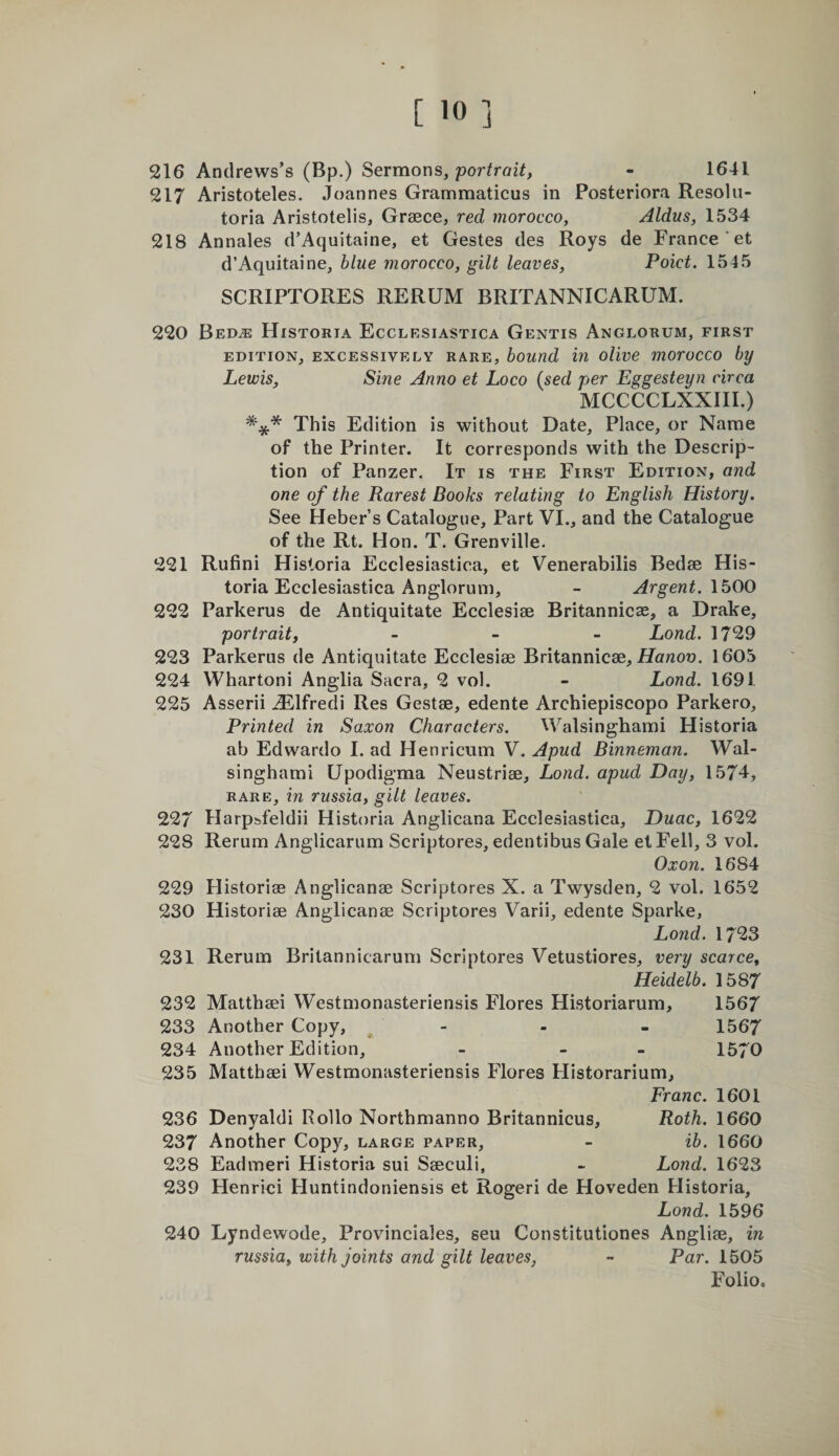 216 Andrews’s (Bp.) Sermons, portrait, - 1641 217 Aristoteles. Joannes Grammaticus in Posteriora Resolu- toria Aristotelis, Greece, red morocco, Aldus, 1534 218 Annales d’Aquitaine, et Gestes des Roys de France *et d’Aquitaine, blue morocco, gilt leaves, Poict. 1545 SCRIPTORES RERUM BRITANNICARUM. 220 Bed^ Historta Ecclesiastica Gentis Anglorum, first EDITION, EXCESSIVELY RARE, houTid in oUve morocco by Lewis, Sine Anno et Loco {sed per Eggesteyn circa MCCCCLXXIII.) *** This Edition is without Date, Place, or Name of the Printer. It corresponds with the Descrip- tion of Panzer. It is the First Edition, and one of the Rarest Books relating to English History. See Heber’s Catalogue, Part VI., and the Catalogue of the Rt. Hon. T. Grenville. 221 Rufini Historia Ecclesiastica, et Venerabilis Bedse His- toria Ecclesiastica Anglorum, - Argent. 222 Parkerus de Antiquitate Ecclesiee Britannicae, a Drake, portrait, _ _ _ Lond. 1729 223 Parkerus de Antiquitate Ecclesise Britannicse, iJanoo. 1605 224 Whartoni Anglia Sacra, 2 vol. - Lond. 1691 225 Asserii ..TLlfredi Res Gestae, edente Archiepiscopo Parkero, Printed in Saxon Characters. Walsinghami Historia ab Edwardo I. ad Henricum V. Apud Binneman. Wal¬ singhami Upodigma Neustriae, Lond. apud Day, 1574, rare, in russia, gilt leaves. 227 Harpsfeldii Historia Anglicana Ecclesiastica, Duac, 1622 228 Rerum Anglicarum Scriptures, edentibus Gale el Fell, 3 vol. Oxon. 1684 229 Historias Anglicanae Scriptures X. a Twysden, 2 vol. 1652 230 Historiae Anglicanae Scriptures Varii, edente Sparke, Lond. 1723 231 Rerum Brilannicarum Scriptures Vetustiores, very scarce, Heidelb. 1587 232 Matthaei Westmonasteriensis Flores Historiarum, 1567 233 Another Copy, - - - 1567 234 Another Edition, - - - 1570 235 Matthaei Westmonasteriensis Flores Historarium, Franc. 1601 236 Denyaldi Rollo Northmanno Britannicus, Roth. 1660 237 Another Copy, large paper, - ib. 1660 238 Eadmeri Historia sui Saeculi, - Lond. 1623 239 Henrici Huntindoniensis et Rogeri de Hoveden Historia, Lond. 1596 240 Lyndewode, Provinciales, seu Constitutiones Angliae, in russia, with joints and gilt leaves, - Par. 1505 Folio.