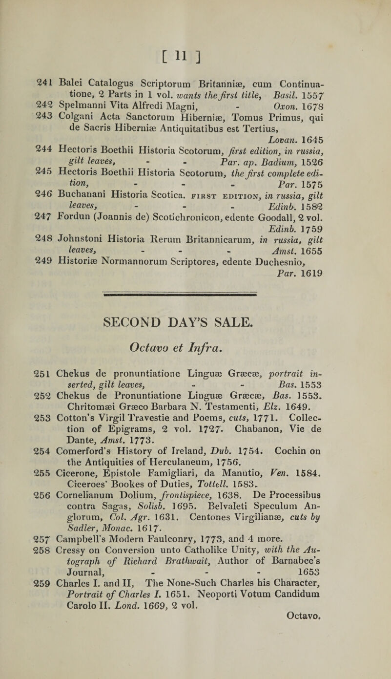 241 Balei Catalogus Scriptorum Britanniae, cum Continua- tione, 2 Parts in 1 vol. wants the first titles Basil. 1557 242 Spelmanni Vita Alfredi Magni, - Oxon. 1678 243 Colgani Acta Sanctorum Hiberniae, Tomus Primus, qui de Sacris Hiberniae Antiquitatibus est Tertius, Lovan. 1645 244 Hectoris Boethii Historia Scotorum, first edition, in russia, gilt leaves, - - Par. ap, Badium, 1526 245 Hectoris Boethii Historia Scotorum, the first complete edu tion, - - . ^ar. 1575 246 Buchariani Historia Scotica. first edition, in russia, gilt leaves, - - . Edinb. 1582 247 Fordun (Joannis de) Seotichronicon, edente Goodall, 2 vol. Edinb. 1759 248 Johnstoni Historia Rerum Britannicarum, in russia, gilt leaves, - - - Jmst. 1655 249 Historiae Normannorum Scriptures^ edente Duchesnio, Par. 1619 SECOND DAY’S SALE. Octavo et Infra, 251 Chekus de pronuntiatione Linguae Graecae, portrait in¬ serted, gilt leaves, - - Bas. 1553 252 Chekus de Pronuntiatione Linguae Graecae, Bas. 1553. Chritomaei Graeco Barbara N. Testamenti, Elz. 1649. 253 Cotton’s Virgil Travestie and Poems, cuts, 1771. Collec¬ tion of Epigrams, 2 vol. 1727* Chabanon, Vie de Dante, Amst. 1773. 254 Comerford’s Historv of Ireland, Dub. 1754. Cochin on the Antiquities of Herculaneum, 1756. 255 Cicerone, Epistole Famigliari, da Manutio, Ven. 1584. Ciceroes’ Bookes of Duties, Tottell. 1583. 256 Cornelianum Dolium, frontispiece, 1638. De Processibus contra Sagas, Solisb. 1695. Belvaleti Speculum An- glorum. Col. Agr. 1631. Centones Virgilianae, cuts by Sadler, Monac. 1617. 257 Campbell’s Modern Faulconry, 1773, and 4 more. 258 Cressy on Conversion unto Catholike Unity, with the Au¬ tograph of Richard Brathwait, Author of Barnabee’s Journal, _ . - 1653 259 Charles I. and II, The None-Such Charles his Character, Portrait of Charles I. 1651. Neoporti Votum Candidum Carolo II. Lond. 1669, 2 vol.