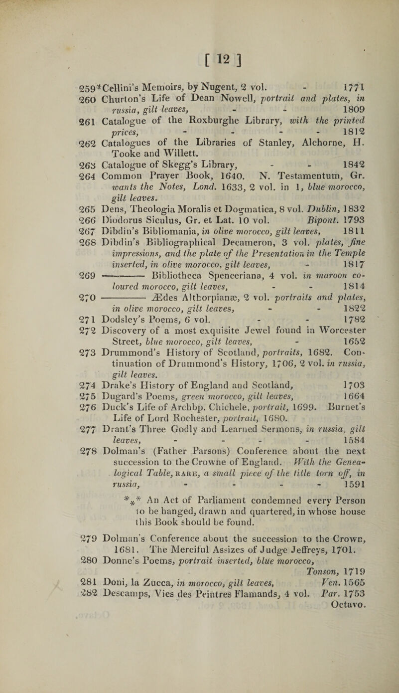 259^Cellini’s Memoirs, by Nugent, 2 vol. - 1771 260 Churton’s Life of Dean Nowell, portrait and plates, in russia, gilt leaves, - - 1809 261 Catalogue of the Roxburghe Library, with the printed prices, - - - - 1812 262 Catalogues of the Libraries of Stanley, Alchorne, H. Tooke and Willett. 268 Catalogue of Skegg’s Library, - - 1842 264 Common Prayer Rook, 1640. N. Testamentum, Gr. wants the Notes, Lond. 1633, 2 vol. in 1, blue morocco, gilt leaves. 265 Dens, Theologia Moralis ct Dogmatica, 8 voL Dublin, 1832 266 Diodorus Siculus, Gr. et Lat. 10 vol. Bipont. 1793 267 Dibdin’s Bibliomania, in olive morocco, gilt leaves, 1811 268 Dibdin’s Bibliographical Decameron, 3 vol. plates, fine impressions, and the plate of the Presentation in the Temple inserted, in olive morocco, gilt leaves, - 1817 269 --- Bibliotheca Spenceriana, 4 vol. in maroon co¬ loured morocco, gilt leaves, - - 1814 270 - .^des Althorpianae, 2 vol. portraits and plates, in olive morocco, gilt leaves, - - 1822 271 Dodsley’s Poems, 6 vol. - - 17^2 272 Discovery of a most exquisite Jewel found in Worcester Street, blue morocco, gilt leaves, - 1652 273 Drummond’s History of Scotland, portraits, 1682. Con* tinuation of Drummond’s History, 1706, 2 vol. in russia, gilt leaves. 274 Drake’s History of England and Scotland, 1/03 275 Dugard’s Poems, green morocco, gilt leaves, 1664 276 Duck’s Life of Archbp. Chichele, portrait, 1699. Burnet’s Life of Lord Rochester, portrait, 1680. 277 Drant’s Three Godly and Learned Sermons, in russia, gilt leaves, - - - - 1584 278 Dolman’s (Father Parsons) Conference about the next succession to theCrowne of England. With the Genea¬ logical Table, rare, a small piece of the title torn off, in russia, - - - - 1591 An Act of Parliament condemned every Person 10 be hanged, drawn and quartered, in whose house this Book should be found. 279 Dolman’s Conference about the succession to the Crown, 1681. The Merciful Assizes of Judge Jeffreys, 170I. 280 Donne’s Poems, portrait inserted, blue morocco, Tonson, 1719 281 Doni, la Zucca, in morocco, gilt leaves, Ven. 1565 282 Descamps, Vies des Peintres Flamands, 4 vol. Par. 1753