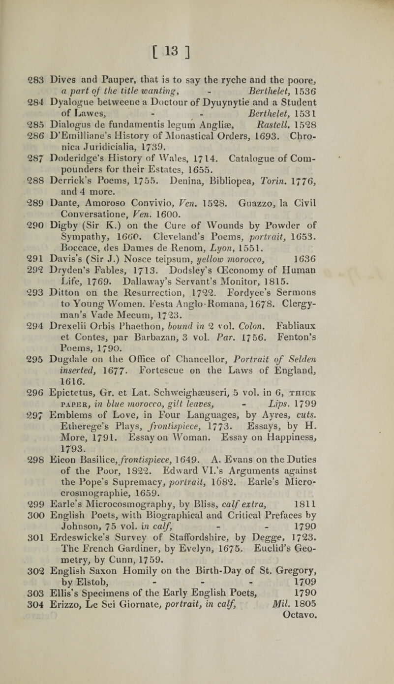 ^83 Dives and Pauper, that is to say the ryche and the poore, a part of the title wanting, - Berthelet, 1536 284 Dyalogue betweene a Doctour of Dyuynytie and a Student of Lawes, - - Berthelet, 1531 285 Dialogus de fundamentis legum Angliae, Rastell. 1528 286 D’Ernilliane’s History of Monastical Orders, 1693. Chro¬ nica Juridicialia, 1739. 287 Doderidge’s History of Wales, 1714. Catalogue of Com¬ pounders for their Estates, 1655. 288 Derrick’s Poems, 1755. Denina, Bibliopea, Torin. 1776, and 4 more. 289 Dante, Amoroso Convivio, Ven. 1528. Guazzo, la Civil Conversatione, Ven. 1600. 290 Digby (Sir K.) on the Cure of Wounds by Powder of Sympathy, 1660. Cleveland’s Poems, portrait, 1653. Boccace, des Dames de Renom, Lyon, 1551. 291 Davis’s (Sir J.) Nosce teipsum, yellow morocco, 1636 292 Dryden’s Fables, 1713. Dodsley’s QEconomy of Human Life, 1769. Dallavvay’s Servant’s Monitor, 1815. 293 Ditton on the Resurrection, 1722, Fordyce’s Sermons to Young Women. Festa Anglo-Romana, 1678. Clergy¬ man’s Vade Mecum, 1723. 294 Drexelii Orbis Fhaethon, bound in 2 vol. Colon. Fabliaux et Contes, par Barbazan, 3 vol. Par. 1756. Fenton’s Poems, 1790. 295 Dugdale on the Office of Chancellor, Portrait of Selden inserted, 1677* Fortescue on the Laws of England, 1616. 296 Epictetus, Gr, et Lat. Schweighseuseri, 5 vol. in 6, thick PAPER, in blue morocco, gilt leaves, - Lips. 1799 297 Emblems of Love, in Four Languages, by Ayres, cuts. Eiherege’s Plays, frontispiece, 1773. Essays, by H. More, 1791. Essay on Woman. Essay on Happiness, 1793. 298 Eicon BoisWice, frontispiece, 1649. A. Evans on the Duties of the Poor, 1822. Edward VI.’s Arguments against the Pope’s Supremacy, portrait, 1682. Earle’s Micro- crosmographie, 1659. 299 Earle’s Microcosmography, by Bliss, calf extra, 1811 300 English Poets, with Biographical and Critical Prefaces by Johnson, 76 vol. in calf, - - 1790 301 Erdeswicke’s Survey of Staffordshire, by Degge, 1723. The French Gardiner, by Evelyn, 1675. Euclid’s Geo¬ metry, by Cunn, 1759. 302 English Saxon Homily on the Birth-Day of St. Gregory, by Elstob, - - - 1709 303 Ellis’s Specimens of the Early English Poets, 1790 304 Erizzo, Le Sei Giornaie, portrait, in calf, MU. 1805