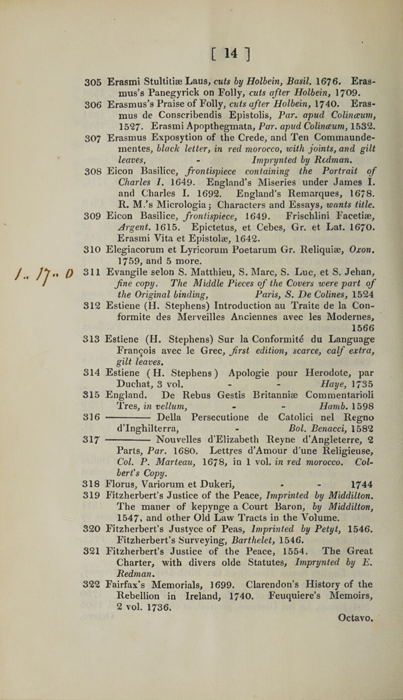 305 Erasmi Stultitise Laus, cuts by Holbein, Basil. 1676. Eras¬ mus’s Panegyrick on Folly, cuts after Holbein, 1709. 306 Erasmus’s Praise of Folly, cuts after Holbein, 1740. Eras¬ mus de Conscribendis Epistolis, Par. apud Colinceum, 1527- Erasmi Apopthegmata, Par. apud Colinceum, 1532. 307 Erasmus Exposytion of the Crede, and Ten Commaunde- mentes, black letter, in red morocco, with joints, and gilt leaves, - Imprynted by Redman. 308 Eicon Basilice, frontispiece containing the Portrait of Charles I. 1649. England’s Miseries under James I. and Charles I. 1692. England’s Reinarques, 1678. R. M.’s Micrologia^ Characters and Essays, wants title. 309 Eicon Basilice, frontispiece, 1649. Frischlini Facetiae, Argent. 1615. Epictetus, et Cebes, Gr. et Lat. 1670. Erasmi Vita et Epistolae, 1642. 310 Elegiacorum et Lyricorum Poetarum Gr. Reliquiae, Oxon. 1759, and 5 more. „ p 311 Evangile selon S. Matthieu, S. Marc, S. Luc, et S. Jehan, fine copy. The Middle Pieces of the Covers were part of the Original binding, Paris, S. De Colines, 1524 312 Estiene (H. Stephens) Introduction au Traite de la Con- formite des Merveilles Anciennes avec les Modernes, 1566 313 Estiene (H. Stephens) Sur la Conformite du Language Francois avec le Grec, first edition, scarce, calf extra, gilt leaves, 314 Estiene (H. Stephens) Apologie pour Herodote, par Duchat, 3 vol. - - Haye, 1735 315 England. De Rebus Gestis Britanniae Commentarioli Tres, in vellum, - - Hamb. 1598 3]5 -- Della Persecutione de Catolici nel Regno d’Inghilterra, - Bol. Benacci, 1582 317 -- Nouvelles d’Elizabeth Reyne d’Angleterre, 2 Parts, Par. 1680. Lettfes d’Amour d'une Religieuse, Col. P. Marteau, 1678, in 1 vol. in red morocco. Col¬ bert's Copy. 318 Florus, Variorum et Dukeri, - - 1744 319 Fitzherbert’s Justice of the Peace. Imprinted by Middilton. The maner of kepynge a Court Baron, by Middilton, 1547» and other Old Law Tracts in the Volume. 320 Fitzherbert’s Justyce of Peas, Imprinted by Petyt, 1546. Fitzherbert’s Surveying, Barthelet, 1546. 321 Fitzherbert’s Justice of the Peace, 1554. The Great Charter, with divers olde Statutes, Imprynted by E. Redman, 322 Fairfax’s Memorials, 1699. Clarendon’s History of the Rebellion in Ireland, 1740. Feuquiere’s Memoirs, 2 vol. 1736.