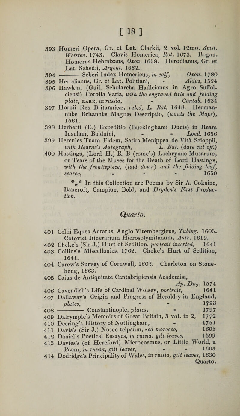 393 Homeri Opera, Gr. et Lat. Clarkii, 2 vol. 12mo. Amst. Wetsten. 1743. Clavis Homerica, Rot. 1673. Bogan, Homerus Hebraizans, Oxon. 1658. Herodianus, Gr. et Lat. Schedii, Argent. 1662. 394 -- Seberi Index Homerieus, in calf, Oxon. 1780 395 Herodianus, Gr. et Lat. Politiani, - Aldus, 1524 396 Hawkini (Guil. Scholarcha Hadleianus in Agro Suffol- ciensi) Corolla Varia, with the engraved title and folding plate, HARE, in russia, - Cantab. 1634 397 Hornii Res Britannicse, ruled, L. Bat. 1648. Herman- nidse Britannia; Magnse Descriptio, {wants the Maps), 1661. 398 Herbert! (E.) Expeditio (Buckinghami Ducis) in Ream Insulam, Balduini, - - Lond. 1656 399 Hercules Tuam Fidem, Satira Menippea de Vit^ Scioppii, with Hearne's Autograph, L. Bat. {date cut of.) 400 Hastings, (Lord H.) R. B (rome’s) Lachrymae Musarum, or Tears of the Muses for the Death of Lord Hastings, with the frontispiece, {laid down) and the folding leaf, scarce, - - - 1650 In this Collection are Poems by Sir A. Cokaine, Bancroft, Campion, Bold, and Drydens First Produc¬ tion. Quarto. 401 Cellii Eques Auratus Anglo Vitembergicus, Tubing. 1605. Cotovici Iiinerarium Hierosolymitanum, Antv. 1619. 402 Cheke’s (Sir ,T.) Hurt of Sedition, portrait inserted, 1641 403 Collins’s Miscellanies, 1762. Cheke’s Hurt of Sedition, 1641. 404 Carew’s Survey of Cornwall, 1602. Charleton on Stone- heng, 1663. 405 Caius de Antiquitate Cantabrigiensis Academiae, Ap. Day, 1574 406 Cavendish’s Life of Cardinal Wolsey, portrait, 1641 407 Dallaway’s Origin and Progress of Heraldry in England, plates, - - - 1793 408 -- Constantinople, plates, - 1797 409 Dalrymple’s Memoirs of Great Britain, 3 vol. in 2, 1772 410 Deering’s History of Nottingham, - 1751 411 Davis’s (Sir J.) Nosce teipsum, red morocco, 1608 412 Daniel’s Poetical Essayes, in russia, gilt leaves, 1599 413 Davies’s (of Hereford) Microcosmus, or Little World, a Poem, in russia, gilt leaves, - - 1603 414 Dodridge’s Principality of Wales, in russia, gilt leaves, 1630 Quarto.