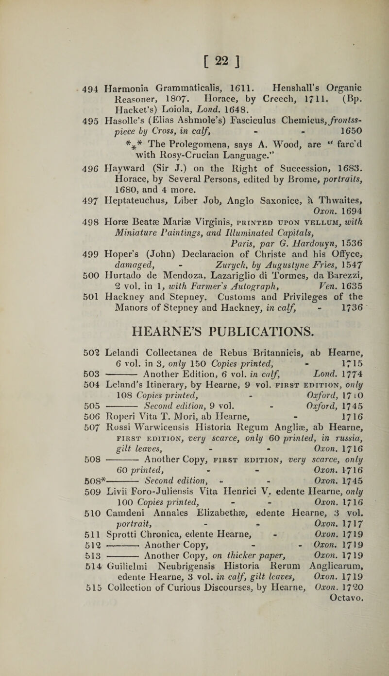 494 Harmonia Grammaticalis, 1611. Henshall’s Organic Reasoner, 1807. Horace, by Creech, 1711. (Bp. Hacket’s) Loiola, Lond. 1648. 495 Hasolle’s (Elias Ashmole’s) Fasciculus Chemicus,/ro??/55- piece by Cross, in calf, - - 1650 The Prolegomena, says A. Wood, are farc'd with Rosy-Crucian Language.” 496 Hayward (Sir J.) on the Right of Succession, 1683. Horace, by Several Persons, edited by Brome, portraits, 1680, and 4 more. 497 Heptateuchus, Liber Job, Anglo Saxonice, h Thwaites, Oxon. 1694 498 Horae Beatae Mariae Virginis, printed upon vellum, with Miniature Paintings, and Illuminated Capitals, Paris, par G. Hardouyn, 1536 499 Hoper’s (John) Declaracion of Christe and his Offyce, damaged, - Zurych, by Augustyne Fries, 1547 500 Hurtado de Mendoza, Lazariglio di Tormes, da Barezzi, 2 vol. in 1, with Farmer s Autograph, Ven. 1635 501 Hackney and Stepney. Customs and Privileges of the Manors of Stepney and Hackney, in calf, - 1736 HEARNE’S PUBLICATIONS. 502 Lelandi Collectanea de Rebus Britannicis, ab Hearne, 6 vol. in 3, only 150 Copies printed, - 1715 503 - Another Edition, 6 vol. in calf, Lond. 1774 504 Leland’s Itinerary, by Hearne, 9 vol. first edition, only 108 Copies printed, - Oxford, 17 lO 505 - Second edition, 9 vol. - Oxford, 1745 506 Roperi Vita T. Mori, ab Hearne, - 1716 507 Rossi Warwicensis Historia Regum Angliae, ab Hearne, FIRST EDITION, Very scarce, only 60 printed, in russia, gilt leaves, - - Oxon. I7I6 508 -Another Copy, first edition, very scarce, only 60 printed, - - Oxon. I7I6 508*- Second edition, - - Oxon. 1745 509 Livii Foro-Juliensis Vita Plenrici V. edente Hearne, only 100 Copies printed, - - Oxon, I7I6 510 Camdeni Annales Elizabethse, edente Hearne, 3 vol. portrait, - « Oxon. 1717 511 Sprotti Chronica, edente Flearne, - Oxon. 1719 512 -- Another Copy, - - Oxon. 1719 513 - Another Copy, on thicker paper, Oxon. 1719 514 Guilielmi Neubrigensis Historia Rerum Anglicarum, edente Hearne, 3 vol. in calf, gilt leaves, Oxon. 1719 515 Collection of Curious Discourses, by Hearne, Oxon. 1720