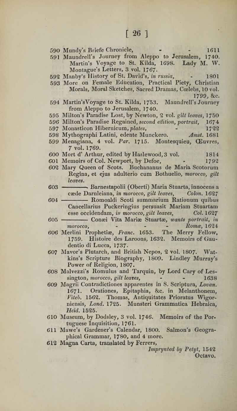 590 Mundy’s Briefe Chronicle, - - 1611 591 Maundrell’s Journey from Aleppo to Jerusalem, 1740. Martin’s Voyage to St. Kilda, 1698. Lady M. W. Montague’s Letters, 3 vol. 1/67. 592 Manby’s History of St. David’s, in russia, - 1801 593 More on Female Education, Practical Piety, Christian Morals, Moral Sketches, Sacred Dramas, Coelebs, 10 vol. 1799, &amp;c. 594 Martin’sVoyage to St. Kilda, 1753. Maundrell’s Journey from Aleppo to Jerusalem, 1740. 595 Milton’s Paradise Lost, by Newton, 2 vol. gilt leaves, 1750 596 Milton’s Paradise Regained, secowd edition, portrait, 1674 597 Monasticon Hibernicum, - 1722 598 Mythographi Latini, edente Munckero. Amst. 1681 599 Menagiana, 4 vol. Far, 1715. Montesquieu, CEuvres, 7 vol. 1769. 600 Mort d’ Arthur, edited by Haslewood, 3 vol. 1814 601 Memoirs of Col. Newport, by Defoe, - 1792 602 Mary Queen of Scots. Buchananus de Maria Scotorum Regina, et ejus adulterio cum Bothuelio, morocco, gilt leaves. 603 -- Barnestapolii (Oberti) Maria Stuarta, innocens a caede Darnleiana, in morocco, gilt leaves. Colon. 1627 604 - Romoaldi Scoti summarium Rationum quibus Cancellarius Puckeringius persuasit Mariam Stuartam esse occidendam, in morocco, gilt leaves. Col. 1627 605 - Conaci Vita Marias Stuartae, wants portrait, in morocco, - - - Romce, 1624 606 Merlini Prophetiae, Franc. 1653. The Merry Fellow, 1759. Histoire des Laroons, 1632. Memoirs of Gau- dentio di Lucca, 1737. 607 Mavor’s Plutarch, and British Nepos, 2 vol. I8O7. Wat¬ kins’s Scripture Biography, 1809. Lindley Murray’s Power of Religion, I8O7. 608 Malvezzi’s Romulus and Tarquin, by Lord Cary of Les- sington, morocco, gilt leaves, - - 1638 609 Magrii Contradictiones apparentes in S. Scriptura, Lovan. I67I. Orationes, Epitaphia, &amp;c. in Melanthonem, Fiteb. 1562. Thomas, Antiquitates Prioratus Wigor- niensis, Lond. 1725. Munsteri Grammatica Hebraica, Heid. 1525. 610 Museum, by Dodsley, 3 vol. 1746. Memoirs of the Por¬ tuguese Inquisition, 1761. 611 Mawe’s Gardener’s Calendar, 1800. Salmon’s Geogra¬ phical Grammar, 1780, and 4 more. 612 Magna Carta, translated by Ferrers, Imprynted by Petyt, 1542