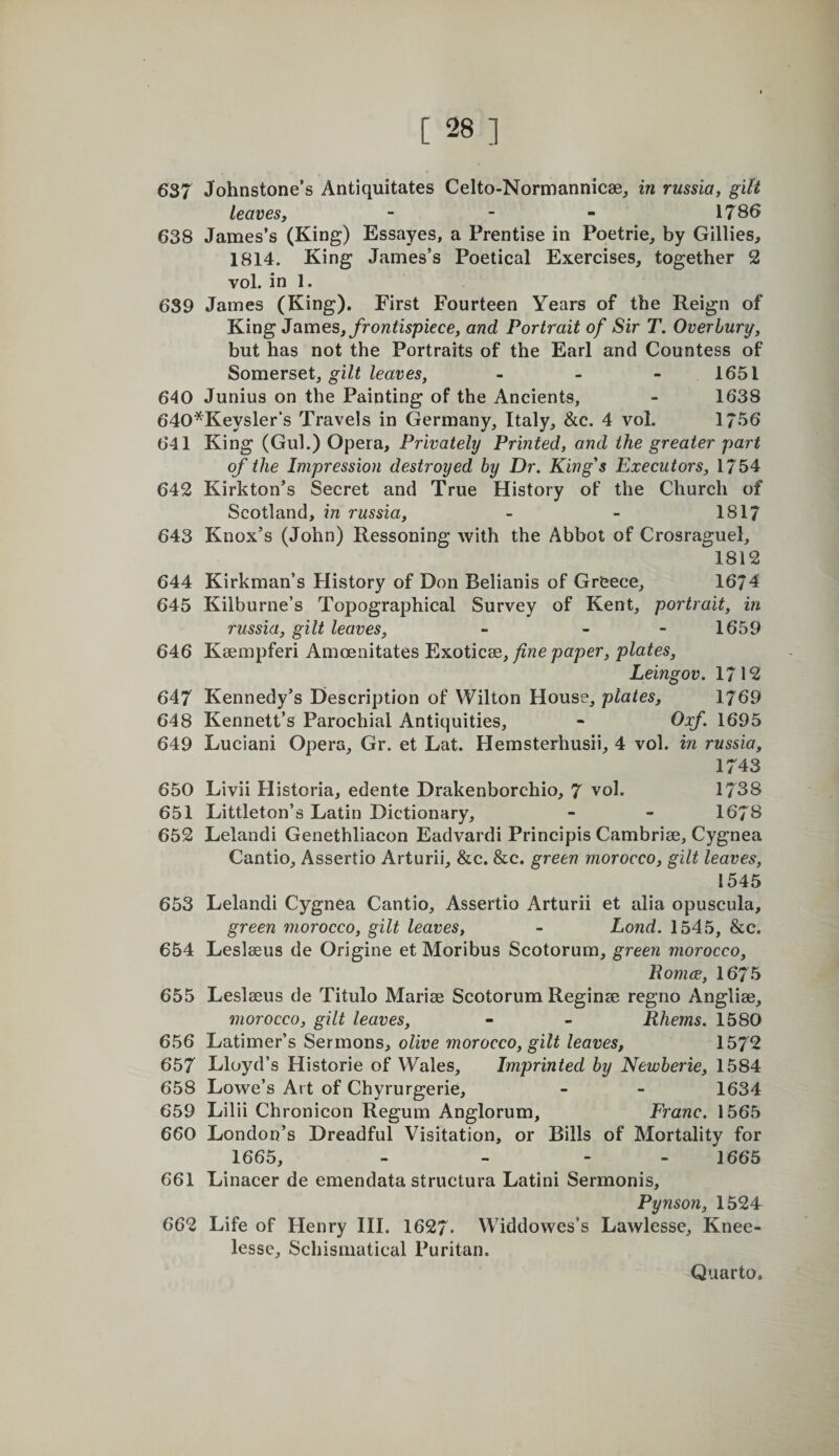 637 Johnstone’s Antiquitates Celto-Nornmannicae, in russia, gilt leaves, - - - 1786 638 James’s (King) Essayes, a Prentise in Poetrie, by Gillies, 1814. King James’s Poetical Exercises, together 2 vol. in 1. 639 James (King). First Fourteen Years of the Reign of King James, yro?z&lt;i5piece, and Portrait of Sir T. Overhurg, but has not the Portraits of the Earl and Countess of Somevsei, gilt leaves, - . - 1651 640 Junius on the Painting of the Ancients, - 1638 640*Keysler“s Travels in Germany, Italy, &amp;c. 4 vol. 1756 641 King (Gul.) Opera, Privately Printed, and the greater part of the Impression destroyed by Dr. King's Executors, 1754 642 Kirkton’s Secret and True History of the Church of Scotland, in russia, - - 1817 643 Knox’s (John) Ressoning with the Abbot of Crosraguel, 1812 644 Kirkman’s History of Don Belianis of Greece, 1674 645 Kilburne’s Topographical Survey of Kent, portrait, in russia, gilt leaves, - - - 1659 646 Ksempferi Amoenitates Exoticse,/zwe pcrper, plates, Leingov. 1712 647 Kennedy’s Description of Wilton House, plates, 1769 648 Kennett’s Parochial Antiquities, - Oxf. 1695 649 Luciani Opera, Gr. et Lat. Hemsterhusii, 4 vol. in russia, 1743 650 Livii Plistoria, edente Drakenborchio, 7 vol. 1738 651 Littleton’s Latin Dictionary, - - 1678 652 Lelandi Genethliacon Eadvardi Principis Cambrise, Cygnea Cantio, Assertio Arturii, &amp;c. &amp;c. green morocco, gilt leaves, 1545 653 Lelandi Cygnea Cantio, Assertio Arturii et alia opuscula, green morocco, gilt leaves, - Lond. 1545, &amp;c. 654 Leslseus de Origine et Moribus Scotorum, green morocco, Roma, 1675 655 Leslseus de Titulo Marise Scotorum Reginse regno Anglise, morocco, gilt leaves, - - Rherns. 1580 656 Latimer’s Sermons, olive morocco, gilt leaves, 1572 657 Lloyd’s Historic of Wales, Imprinted by Newberie, 1584 658 Lowe’s Art of Chyrurgerie, - - 1634 659 Lilii Chronicon Regum Anglorum, Franc. 1565 660 London’s Dreadful Visitation, or Bills of Mortality for 1665, - - - - 1665 661 Linacer de emendata structura Latini Sermonis, Pynson, 1524 662 Life of Henry HI. 1627. Widdowes’s Lawlesse, Knee- lessc, Schismatical Puritan.