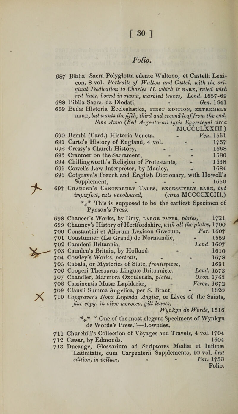 Folio. 687 Biblia Sacra Polyglotta edente Waltono, et Castelli Lexi¬ con, 8 vol. Portraits of Walton and Castel, with the ori¬ ginal Dedication to Charles II. which is rare, ruled with red linesj hound in russia, marbled leaves, Lond. 1657-69 688 Biblia Sacra, da Diodati, - Gen. 1641 689 Bedse Historia Ecclesiastica, first edition, extremely RARE, but wants the fifth, third and second leaffrom the end. Sine Anno (Sed Argentorati typis Egsesteyni circa MCCCCLXXIII.) 690 Bembi (Card.) Historia Veneta, - Ven. 1551 691 Carte’s History of England, 4 vol. - 1757 692 Cressy’s Church History, - - 1668 693 Cranmer on the Sacrament, - - 1580 694 Chillingworth’s Religion of Protestants, - 1638 695 Cowel’s Law Interpreter, by Manley. - 1684 696 Cotgrave’s French and English Dictionary, with Howell’s Supplement, - - - 1650 697 Chaucer’s Canterbury Tales, excessively rare, hut imperfect, cuts uncoloured, (circa MCCCCXCIII.) *** This is supposed to be the earliest Specimen of Pynson’s Press. 698 Chaucer’s Works, by Urry, large paper, plates, 1721 699 Chauncy’s History of Hertfordshire, with all the plates^ I700 Par. 1607 1559 702 Camdeni Britannia, 703 Camden’s Britain, by Holland, 704 Cowley’s Works, portrait, 705 Cabala, or Mysteries of 8i2Xe,frontispieve, 706 Cooperi Thesaurus Linguae Britannicae, 707 Chandler, Marmora Oxoniensia, plates, 708 Cassinentis Musae Lapidariae, 709 Clausii Summa Angelica, per S. Brant, 710 Capgraves's Nova Legenda Anglia, or Lives of the Saints, fine copy, in olive morocco, gilt leaves, Wynkyn de Worde, 1516 One of the most elegant Specimens of Wynkyn de Worde’s Press.”—Lowndes, 711 Churchill’s Collection of Voyages and Travels, 4 vol. 1704 712 Caesar, by Edmonds. - - 1604 713 Ducange, Glossarium ad Scriptores Mediae et Infimae Latinitatis, cum Carpenterii Supplemento, 10 vol. best edition, in vellum, - - Par. 1733 Folio. 700 Constantini et Aliorum Lexicon Graecuin, 701 Coustumier (Le Grand) de Normandie, Lond. 1607 1610 1678 1691 Lond. 1573 Oxon. 1763 Veron. 1672 1520