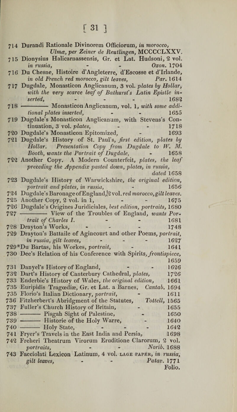 714 Durandi Rationale Divinorem Officiorum, in morocco, UlmcE, per Zeiner de Reutlingen, MCCCCLXXV. 715 Dionysius Halicarnassensis, Gr. et Lat. Hudsoni, 2 vol. in russia, - - Oxon. 1704 716 Du Chesne, Histoire d’Angleterre, d’Escosse et d’lrlande, in old French red morocco, gilt leaves, Par, 1614 717 Dugdale, Monasticon Anglicanum, 3 vol. plates by Hollar, with the very scarce leaf of Bathurst's Latin Epistle in¬ serted, ... 1682 718 -— Monasticon Anglicanum, vol. 1, with some addi¬ tional plates inserted, - - 1655 719 Dugdale's Monasticon Anglicanum, with Stevens’s Con¬ tinuation, 3 vol. plates, - - 1718 720 Dugdale’s Monasticon Epitomized, - 1693 721 Dugdale’s History of St. Paul’s, first edition, plates by Hollar. Presentation Copy from Dugdale to W, M. Booth, wants the Portrait of Dugdale, - 1658 722 Another Copy. A Modern Counterfeit, plates, the leaf preceding the Appendix pasted down, plates, in russia, dated 1658 723 Dugdale’s History of Warwickshire, the original edition, portrait and plates, in russia, - 1656 724 Dugdale’s Baronage ofEngland,!2 vol. red morocco,gilt leaves. 725 Another Copy, 2 vol. in 1, - - 1675 726 Dugdale’s Origines Juridiciales, best edition, portraits, 1680 727 - View of the Troubles of England, wants Por¬ trait of Charles I. - - 1681 728 Drayton’s Works, - - - 1748 729 Drayton’s Battaile of Agincourt and other Poems, portrait, in russia, gilt leaves, - - - 1627 729*Du Bartas, his Workes, portrait, - 1641 730 Dee’s Relation of his Conference with Spirits, frontispiece, 1659 731 Danyel’s History of England, - - 1626 732 Dart’s History of Canterbury Cathedral, plates, 1726 733 Enderbie’s History of Wales, the original edition, 1661 735 Euripidis Tragoediae, Gr. et Lat. a Barnes, Cantab. 1694 735 Florio’s Italian Dictionary, por/rai^, - 1611 736 Fitzherbert’s Abridgment of the Statutes, Tottell, 1565 737 Fuller’s Church History of Britain, - 1655 738 - Pisgah Sight of Palestine, - 1650 739 -- Historie of the Holy Warre, - 1640 740 - Holy State, - - . 1642 741 Fryer’s Travels in the East India and Persia, 1698 742 Freheri Theatrum Virorum Eruditione Clarorum, 2 vol. portraits, - - Norib. 1688 743 Facciolati Lexicon Latinum, 4 vol. lage paper, in russia, gilt leaves, - - Patav. 1771 Folio.