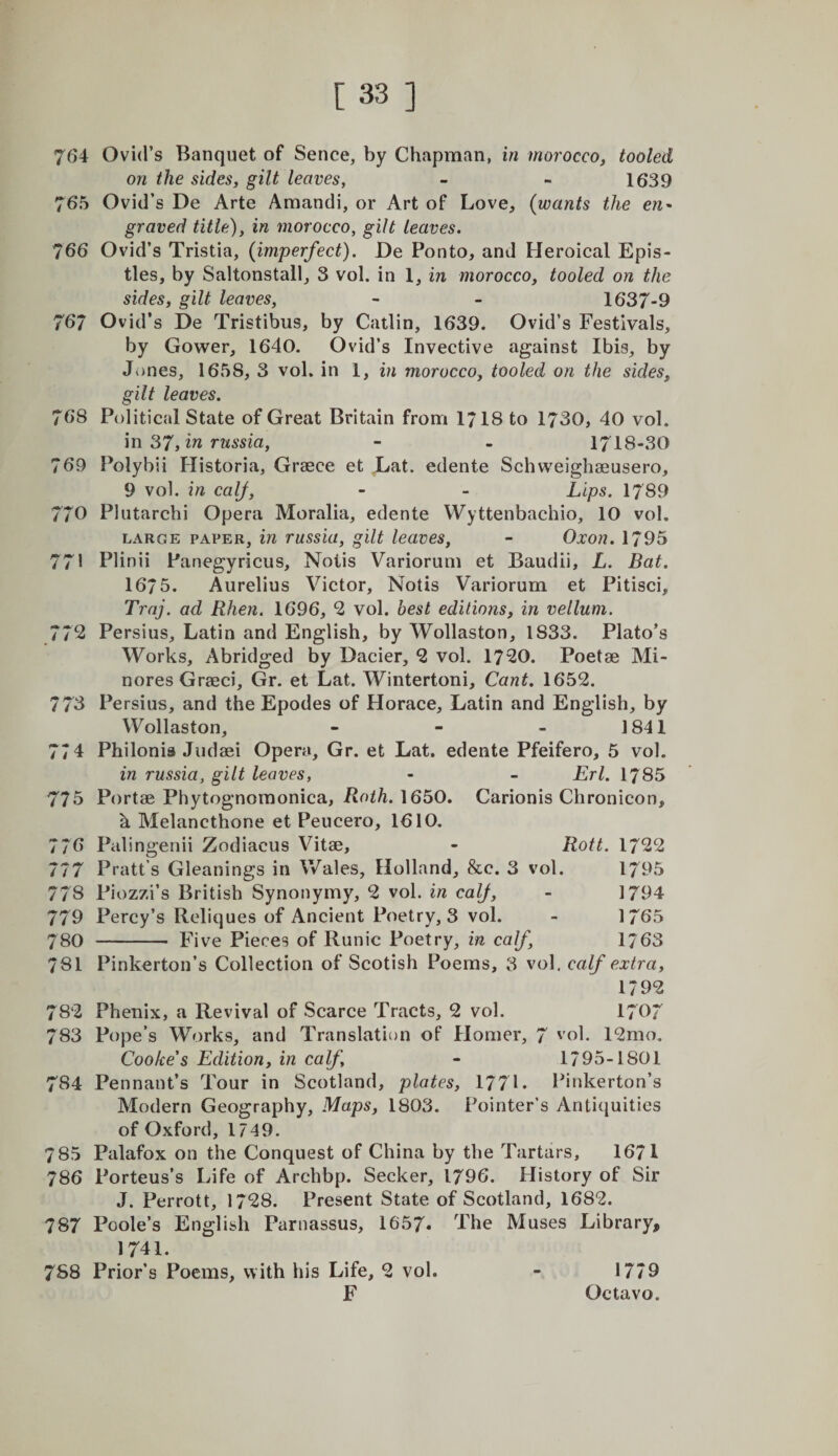 764 Ovid’s Banquet of Sence, by Chapman, in morocco, tooled on the sides, gilt leaves, - - 1639 765 Ovid’s De Arte Amandi, or Art of Love, {wants the en* graved title), in morocco, gilt leaves. 766 Ovid’s Tristia, (imperfect). Oe Ponto, and Heroical Epis¬ tles, by Saltonstall, 3 vol. in 1, in morocco, tooled on the sides, gilt leaves, - - 1637-9 767 Ovid’s De Tristibus, by Catlin, 1639. Ovid’s Festivals, by Gower, 1640. Ovid’s Invective against Ibis, by Jones, 1658, 3 vol. in 1, in morocco, tooled on the sides, gilt leaves. 768 Political State of Great Britain from 1718 to 1730, 40 vol. m 37,1^ f'ussia, - - 1718-30 769 Polybii Historia, Graece et Lat. edente Schweighaeusero, 9 vol. in calf, - - Lips. 1789 770 Plutarchi Opera Moralia, edente Wyttenbachio, 10 vol. LARGE PAPER, in riissiu, gilt leaves, - Oxon. 1795 771 Plinii Panegyricus, Notis Variorum et Baudii, L. Bat. 1675. Aurelius Victor, Notis Variorum et Pitisci, Trnj. ad Rhen. 1696, 2 vol. best editions, in vellum. 772 Persius, Latin and English, by Wollaston, 1833. Plato’s Works, Abridged by Dacier, 2 vol. 1720. Poetae Mi- nores Graeci, Gr. et Lat. Wintertoni, Cant. 1652. 773 Persius, and the Epodes of Horace, Latin and English, by Wollaston, - - - 1841 774 Philonia Judaei Opera, Gr. et Lat. edente Pfeifero, 5 vol. in russia, gilt leaves, - - Erl. 1785 775 Portae Phytognomonica, 1650. Carionis Chronicon, h Melancthone et Peucero, 1610. 776 Palingenii Zodiacus Vitae, - Rott. 1722 777 Pratt’s Gleanings in Wales, Holland, &amp;c. 3 vol. 1795 778 Piozzi’s British Synonymy, 2 vol. in calf, - 1794 779 Percy’s Reliques of Ancient Poetry, 3 vol. - 1765 780 - Five Pieces of Runic Poetry, in calf, 1763 781 Pinkerton’s Collection of Scotish Poems, 3 vol, calf extra, 1792 782 Phenix, a Revival of Scarce Tracts, 2 vol. 1707 783 Pope’s Works, and Translation of Homer, 7 '’ol. 12mo, Cooke's Edition, in calf, - 1795-1801 784 Pennant’s Tour in Scotland, plates, 177L Piiikerton’s Modern Geography, Maps, 1803. Pointer’s Antiquities of Oxford, 1749. 785 Palafox on the Conquest of China by the Tartars, 1671 786 Porteus’s Life of Archbp. Seeker, 1796. History of Sir J. Perrott, 1728. Present State of Scotland, 1682. 787 Poole’s English Parnassus, 1657. The Muses Library, 1741. 7S8 Prior’s Poems, with his Life, 2 vol. 1779